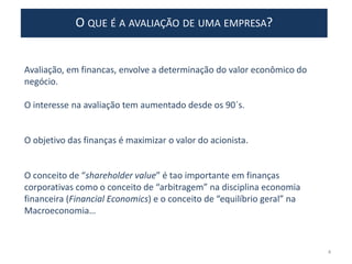 O QUE É A AVALIAÇÃO DE UMA EMPRESA?
Avaliação, em financas, envolve a determinação do valor econômico do
negócio.
O interesse na avaliação tem aumentado desde os 90´s.
O objetivo das finanças é maximizar o valor do acionista.
O conceito de “shareholder value” é tao importante em finanças
corporativas como o conceito de “arbitragem” na disciplina economia
financeira (Financial Economics) e o conceito de “equilíbrio geral” na
Macroeconomia…
4
 