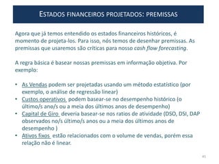 ESTADOS FINANCEIROS PROJETADOS: PREMISSAS
Agora que já temos entendido os estados financeiros históricos, é
momento de projeta-los. Para isso, nós temos de desenhar premissas. As
premissas que usaremos são críticas para nosso cash flow forecasting.
A regra básica é basear nossas premissas em informação objetiva. Por
exemplo:
• As Vendas podem ser projetadas usando um método estatístico (por
exemplo, o análise de regressão linear)
• Custos operativos podem basear-se no desempenho histórico (o
último/s ano/s ou a meia dos últimos anos de desempenho)
• Capital de Giro deveria basear-se nos ratios de atividade (DSO, DSI, DAP
observados no/s último/s anos ou a meia dos últimos anos de
desempenho )
• Ativos fixos estão relacionados com o volume de vendas, porém essa
relação não é linear.
45
 
