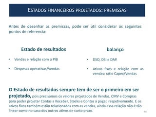 Antes de desenhar as premissas, pode ser útil considerar os seguintes
pontos de referencia:
balanço
• DSO, DSI e DAP.
• Ativos fixos e relação com as
vendas: ratio Capex/Vendas
Estado de resultados
• Vendas e relação com o PIB
• Despesas operativas/Vendas
O Estado de resultados sempre tem de ser o primeiro em ser
projetado, pois precisamos os valores projetados de Vendas, CMV e Compras
para poder projetar Contas a Receber, Stocks e Contas a pagar, respetivamente. E os
ativos fixos também estão relacionados com as vendas, ainda essa relação não é tão
linear como no caso dos outros ativos de curto prazo. 46
ESTADOS FINANCEIROS PROJETADOS: PREMISSAS
 
