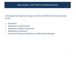 AVALIAÇÃO: UM TÓPICO INTERSCIPLINAR
A Avaliação de empresas integra conceitos de diferentes disciplinas tais
como:
• Economia
• Estatística e Econometria
• Análise de estados financeiros
• Matemática financeira
• Teoria de Finanças Corporativas e Mercado de Capitais
5
 