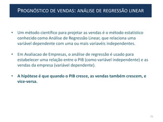 PROGNÓSTICO DE VENDAS: ANÁLISE DE REGRESSÃO LINEAR
• Um método científico para projetar as vendas é o método estatístico
conhecido como Análise de Regressão Linear, que relaciona uma
variável dependente com uma ou mais variavéis independentes.
• Em Avaliacao de Empresas, o análise de regressão é usado para
estabelecer uma relação entre o PIB (como variável independente) e as
vendas da empresa (variável dependente).
• A hipótese é que quando o PIB cresce, as vendas também crescem, e
vice-versa.
51
 