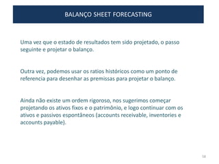 BALANÇO SHEET FORECASTING
Uma vez que o estado de resultados tem sido projetado, o passo
seguinte e projetar o balanço.
Outra vez, podemos usar os ratios históricos como um ponto de
referencia para desenhar as premissas para projetar o balanço.
Ainda não existe um ordem rigoroso, nos sugerimos começar
projetando os ativos fixos e o patrimônio, e logo continuar com os
ativos e passivos espontâneos (accounts receivable, inventories e
accounts payable).
58
 