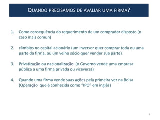 QUANDO PRECISAMOS DE AVALIAR UMA FIRMA?
1. Como consequência do requerimento de um comprador disposto (o
caso mais comun)
2. câmbios no capital acionário (um inversor quer comprar toda ou uma
parte da firma, ou um velho sócio quer vender sua parte)
3. Privatização ou nacionalização (o Governo vende uma empresa
pública a uma firma privada ou viceversa)
4. Quando uma firma vende suas ações pela primeira vez na Bolsa
(Operação que é conhecida como “IPO” em inglês)
6
 