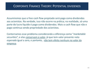 CORPORATE FINANCE THEORY: POTENTIAL DIVIDENDS
60
Assumiremos que o free cash flow projetado será pago como dividendos
aos acionistas. Na verdade, isso não ocorre na prática; na realidade, só uma
parte do lucro líquido é pago como dividendos. Mais o cash flow que não e
pago continua sendo propriedade dos acionistas.
Contornamos esse problema considerando a diferença como “marketable
securities”, e elas conservam o valor, já que tem valor presente neto
esperado igual a zero, e portanto, não tem efeito nenhum no valor da
empresa.
 