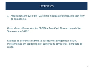 EXERCÍCIOS
1. Alguns pensam que o EBITDA é uma medida aproximada do cash flow
da companhia.
Quais são as diferenças entre EBITDA e Free Cash Flow no caso de San
Telmo no ano 2013?
Explique as diferenças usando só as seguintes categorias: EBITDA,
investimentos em capital de giro, compras de ativos fixos e imposto de
renda.
73
 