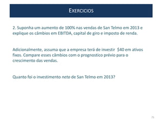 EXERCICIOS
2. Suponha um aumento de 100% nas vendas de San Telmo em 2013 e
explique os câmbios em EBITDA, capital de giro e imposto de renda.
Adicionalmente, assuma que a empresa terá de investir $40 em ativos
fixos. Compare esses câmbios com o prognostico prévio para o
crescimento das vendas.
Quanto foi o investimento neto de San Telmo em 2013?
75
 