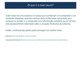 O fair value de uma empresa é o preço que acordariam um comprador e um
vendedor dispostos, quando nenhum deles estão baixo compulsão para
comprar ou vender, e o comprador tem informação completa ou no mínimo,
está razoavelmente informado sobre a situação financeira da empresa.
Então…nenhuma das partes pode conseguir um melhor trato...
Dispostos não estão obrigados a realizar a transação
Razoavelmente informado significa mais do que estar informado acerca da qualidade dos estados financeiros.
O QUE É O FAIR VALUE?
 