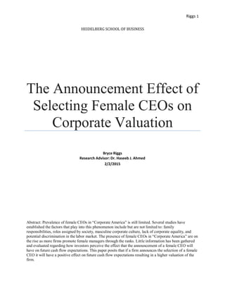 Riggs 1
HEIDELBERG SCHOOL OF BUSINESS
The Announcement Effect of
Selecting Female CEOs on
Corporate Valuation
Bryce Riggs
Research Advisor: Dr. Haseeb J. Ahmed
2/2/2015
Abstract: Prevalence of female CEOs in “Corporate America” is still limited. Several studies have
established the factors that play into this phenomenon include but are not limited to: family
responsibilities, roles assigned by society, masculine corporate culture, lack of corporate equality, and
potential discrimination in the labor market. The presence of female CEOs in “Corporate America” are on
the rise as more firms promote female managers through the ranks. Little information has been gathered
and evaluated regarding how investors perceive the effect that the announcement of a female CEO will
have on future cash flow expectations. This paper posits that if a firm announces the selection of a female
CEO it will have a positive effect on future cash flow expectations resulting in a higher valuation of the
firm.
 