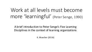 Work at all levels must become
more ‘learningful’ (Peter Senge, 1990)
A brief introduction to Peter Senge’s Five Learning
Disciplines in the context of learning organizations
K. Muecher (2016)
 