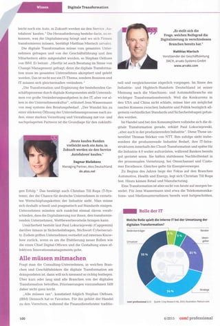 Digitale Transforma tion
leicht noch ein Auto, in Zukunft werden sie den Service ,Au-
tofahren' kaufen. " Die Herausforderung bestehe darin, zu er-
kennen, was die Digitalisierung bringt und wo sich Firmen
transformieren müssen, bestätigt Matthias Mierisch (arvato).
Die digitale Transformation müsse vom gesamten Unter-
nehmen getragen und von der Geschäftsführung und den
Mitarbeitern aktiv mitgestaltet werden, so Stephan Osthues
von IBM. Er betont: "Hierfür ist auch Beratung im Sinne von
Change Management gefragt, denn die digitale Transforma-
tion muss im gesamten Unternehmen akzeptiert und gelebt
werden. Das ist nicht nur ein IT-Thema, sondern Business und
IT müssen sich gleichermaßen verändern. "
"Die Transformation und Ergänzung der bestehenden Ge-
schäftsprozesse durch digitale Komponenten stellt Unterneh-
men vor große Veränderungsaufgaben in der IT, aber vor al-
lem in der Unternehmenskultur" , erläutert Jens Wassermann
von msg systems den Beratungsbedarf. "Der Wandel hin zu
einer stärkeren Öffnung der Unternehmensprozesse nach au-
ßen, einer starken Vernetzung und Verzahnung mit vor- und
nachgelagerten Partnern ist die Grundlage für den zukünfti-
"Heute kaufen Kunden
vielleicht noch ein Auto, in
Zukunft werden sie den Service
,Autofahren' kaufen."
Dagmar Bleilebens
Managing Partner, Atos Deutschland
de.atos.net
gen Erfolg." Das bestätigt auch Christian Till Roga (T-Sys-
tems) , der die Chance für deutsche Unternehmen in vernetz-
ten Wertschöpfungsketten der Industrie sieht. Man müsse
sich deshalb schnell und pragmatisch auf Standards einigen.
Unternehmen müssten sich zunächst einmal davon verab-
schieden, dass die Digitalisierung nur ihnen, den transformie-
renden Unternehmen, Wettbewerbsvorteile bringen kann.
Unsicherheit besteht laut Paul Lokuciejewski (Capgemini)
darüber hinaus in Sicherheitsfragen, Stichwort Cybersecuri-
ty. Zudem griffen Unternehmen vermehrt auf externes Know-
how zurück, wenn es um die Etablierung neuer Rollen wie
die eines Chief DigitalOfficers und die Gestaltung eines ef-
fektiven Innovationsmanagements gehe.
Alle müssen mitmachen
Fragt man die Consulting-Unternehmen, in welchen Bran-
chen und Geschäftsfeldern die digitale Transformation am
drängendsten ist, dann will sich niemand so richtig festlegen.
Über kurz oder lang sind alle Branchen von der digitalen
Transformation betroffen. Priorisierungen vorzunehmen fällt
daher nicht ganz leicht.
"Alle müssen ran", konstatiert folglich Stephan Osthues.
(IBM) Dennoch hat er Favoriten. Für ihn gehört der Handel
zu den Vorreitern, während die Finanzdienstleister traditio-
100
"Es stellt sich die
Frage, welchen Reifegrad die
Digitalisierung in verschiedenen
Branchen bereits hat."
Matthias Mierisch
Vorsitzender der Geschäftsleitung
DACH, arvato Systems GmbH
www.arvato.com
neU und vergleichsweise zögerlich vorgingen. Im Sinne des
Industrie- und Hightech-Standorts Deutschland ist seiner
Meinung nach die Maschinen- und Automobilbranche ein
wichtiger Transformationsbereich. Weil die Konkurrenz in
den USA und China nicht schlafe, müsse hier ein möglichst
rascher Konsens zwischen Industrie und Politik bezüglich all-
gemein verbindlicher Standards und Sicherheitsfragen gefun-
den werden.
Im Handel und bei den Konsumgütern vollziehe sich die di-
gitale Transformation gerade, erklärt Paul Lokuciejewski,
"aber auch in der produzierenden Industrie" .Diese These un-
terstützt Thomas Stöcker von NTT. Ihm zufolge sieht insbe-
sondere die produzierende Industrie Bedarf, ihre IT-Infra-
strukturen innerhalb der.Cloud-Transformation und später für
die Industrie 4.0 weiter aufzurüsten, während Banken bereits
gut gerüstet seien. Sie hätten stattdessen Nachholbedarf in
der prozessualen Vernetzung, bei Omnichannel und Custo-
mer Excellence. Gleiches gelte für Energieversorger.
Zu Beginn des Jahres liege der Fokus auf den Branchen
Automotive, Health und Energy, legt sich Christian Till Roga
fest. Hinzu kämen Retail und Manufacturing.
Eine Transformation ist aber nicht von heute auf morgen be-
endet. Für Jens Wassermann sind etwa die Telekommunika-
tions- und Medienunternehmen bereits weit fortgeschritten,
_ Rolle der IT
Welche Rolle spielt die interne IT bei der Umsetzung der
digitalen Transformation?
Bedenkenträger
Umsetzer
Berater
Ideen-
geber
Stratege
tom! professiona16/15 Quelle: Crisp Research AG, 2015; Illustrat ion: flaticon ,com
6/ 2015 com! professional
 