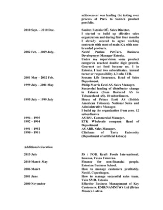 achievement was leading the taking over
process of P&G to Sanitex product
portfolio.
2010 Sept. – 2010 Dec. Sanitex Estonia OÜ. Sales Director.
I started to build up effective sales
organization and during first four months
I already succeed to agree working
contracts with most of main KA with non-
branded products.
2002 Feb. – 2009 July. Nestlé Purina PetCare. Business
Development Manager Estonia.
Under my supervision some product
categories reached double digit growth.
Gourmet cat food became no. 1 in
Estonia. I had two subordinates. Annual
turnover responsibility 4,3 mln EUR.
2001 May – 2002 Feb. Seesam Life Insurance. Head of Sales
Department.
1999 July – 2001 May Philip Morris Eesti AS. Sales Manager.
Successful leading of distributor change
in Estonia (from Bankend AS to
Tobaccoland AS). 18 subordinates.
1995 July – 1999 July House of Prince Eesti AS (British
American Tobacco). National Sales and
Administrative Manager.
I build up the organization from zero. 12
subordinates
1994 – 1995 AS BSF. Commercial Manager.
1992 – 1994 ETK Wholesale company. Head of
Department
1991 – 1992 AS ARB. Sales Manager.
1990 – 1991 Clinikum of Tartu University
(Department of artificial kidney)
Additional education
2013 July 5S / POB. Kraft Foods International.
Kaunas. Vesna Fuiorena.
2010 March-May Finance for non-financial people.
Estonian Business School.
2006 March How to manage customers profitably.
Nestlé. Copenhagen.
2001 June How to manage successful sales team.
Vain SMD. Estonia
2000 November Effective Business Management of Key
Customers. EMR/NAMNEWS Ltd (Brian
Moore). Latvia.
 