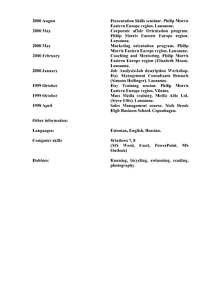 2000 August Presentation Skills seminar. Philip Morris
Eastern Europe region. Lausanne.
2000 May Corporate affair Orientation program.
Philip Morris Eastern Europe region.
Lausanne.
2000 May Marketing orientation program. Philip
Morris Eastern Europe region. Lausanne.
2000 February Coaching and Mentoring. Philip Morris
Eastern Europe region (Elisabeth Moon).
Lausanne.
2000 January Job Analysis/Job description Workshop.
Hay Management Consultants Brussels
(Simona Hollinger). Lausanne.
1999 October Hay Training session. Philip Morris
Eastern Europe region. Vilnius.
1999 October Mass Media training. Media Able Ltd.
(Steve Ellis). Lausanne.
1998 April Sales Management course. Niels Brook
High Business School. Copenhagen.
Other information:
Languages: Estonian, English, Russian.
Computer skills Windows 7, 8
(MS Word, Excel, PowerPoint, MS
Outlook)
Hobbies: Running, bicycling, swimming, reading,
photography.
 
