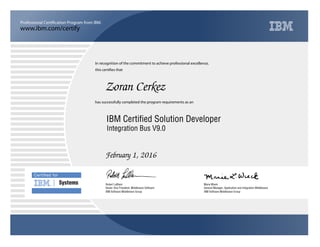 www.ibm.com/certify
Professional Certification Program from IBM.
Certiﬁed for
Systems
In recognition of the commitment to achieve professional excellence,
this certifies that
has successfully completed the program requirements as an
Zoran Cerkez
Y
IBM Software Middleware Group
IBM Certified Solution Developer
Marie Wieck
February 1, 2016
General Manager, Application and Integration Middleware
x
IBM Software Middleware Group
Robert LeBlanc
Integration Bus V9.0
Senior Vice President, Middleware Software
 