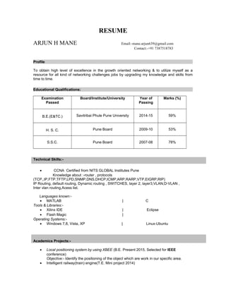 RESUME
ARJUN H MANE Email:-mane.arjun639@gmail.com
Contact:-+91 7387518783
Profile
To obtain high level of excellence in the growth oriented networking & to utilize myself as a
resource for all kind of networking challenges jobs by upgrading my knowledge and skills from
time to time.
Educational Qualifications:
Examination
Passed
Board/Institute/University Year of
Passing
Marks (%)
B.E.(E&TC.) Savitribai Phule Pune University 2014-15 59%
H. S. C. Pune Board 2009-10 53%
S.S.C. Pune Board 2007-08 78%
Technical Skills:-
• CCNA Certified from NITS GLOBAL Institutes Pune
Knowledge about :-router , protocols
(TCP,,IP,FTP,TFTP,LPD,SNMP,DNS,DHCP,ICMP,ARP,RARP,VTP,EIGRP,RIP)
IP Routing, default routing, Dynamic routing , SWITCHES, layer 2, layer3,VLAN,D-VLAN ,
Inter vlan routing,Acess list.
Languages known:-
• MATLAB | C
Tools & Libraries:-
• Xilinx IDE | Eclipse
• Flash Magic |
Operating Systems:-
• Windows 7,8, Vista, XP | Linux-Ubuntu
Academics Projects:-
• Local positioning system by using XBEE (B.E. Present 2015, Selected for IEEE
conference)
Objective:- Identify the positioning of the object which are work in our specific area.
• Intelligent railway(train) engine(T.E. Mini project 2014)
 