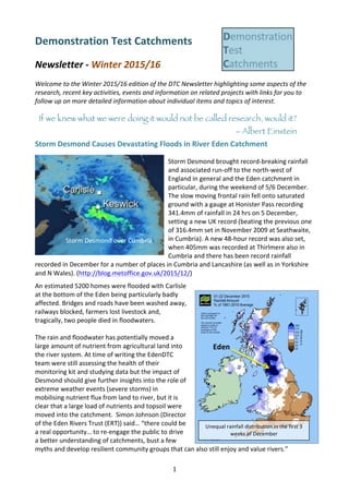 1	
Demonstration	Test	Catchments	
	
Newsletter	-	Winter	2015/16	
	
Welcome	to	the	Winter	2015/16	edition	of	the	DTC	Newsletter	highlighting	some	aspects	of	the	
research,	recent	key	activities,	events	and	information	on	related	projects	with	links	for	you	to	
follow	up	on	more	detailed	information	about	individual	items	and	topics	of	interest.			
	
If we knew what we were doing it would not be called research, would it?
– Albert Einstein
Storm	Desmond	Causes	Devastating	Floods	in	River	Eden	Catchment	
• Storm	Desmond	brought	record-breaking	rainfall	
and	associated	run-off	to	the	north-west	of	
England	in	general	and	the	Eden	catchment	in	
particular,	during	the	weekend	of	5/6	December.	
The	slow	moving	frontal	rain	fell	onto	saturated	
ground	with	a	gauge	at	Honister	Pass	recording	
341.4mm	of	rainfall	in	24	hrs	on	5	December,	
setting	a	new	UK	record	(beating	the	previous	one	
of	316.4mm	set	in	November	2009	at	Seathwaite,	
in	Cumbria).	A	new	48-hour	record	was	also	set,	
when	405mm	was	recorded	at	Thirlmere	also	in	
Cumbria	and	there	has	been	record	rainfall	
recorded	in	December	for	a	number	of	places	in	Cumbria	and	Lancashire	(as	well	as	in	Yorkshire	
and	N	Wales).	(http://blog.metoffice.gov.uk/2015/12/)	
An	estimated	5200	homes	were	flooded	with	Carlisle	
at	the	bottom	of	the	Eden	being	particularly	badly	
affected.	Bridges	and	roads	have	been	washed	away,	
railways	blocked,	farmers	lost	livestock	and,	
tragically,	two	people	died	in	floodwaters.	
	
The	rain	and	floodwater	has	potentially	moved	a	
large	amount	of	nutrient	from	agricultural	land	into	
the	river	system.	At	time	of	writing	the	EdenDTC	
team	were	still	assessing	the	health	of	their	
monitoring	kit	and	studying	data	but	the	impact	of	
Desmond	should	give	further	insights	into	the	role	of	
extreme	weather	events	(severe	storms)	in	
mobilising	nutrient	flux	from	land	to	river,	but	it	is	
clear	that	a	large	load	of	nutrients	and	topsoil	were	
moved	into	the	catchment.		Simon	Johnson	(Director	
of	the	Eden	Rivers	Trust	(ERT))	said…	“there	could	be	
a	real	opportunity…	to	re-engage	the	public	to	drive	
a	better	understanding	of	catchments,	bust	a	few	
myths	and	develop	resilient	community	groups	that	can	also	still	enjoy	and	value	rivers.”		
Storm	Desmond	over	Cumbria	
Unequal	rainfall	distribution	in	the	first	3	
weeks	of	December	
Eden	
 