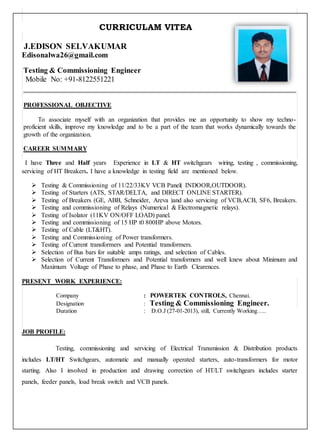 CURRICULAM VITEA
J.EDISON SELVAKUMAR
Edisonalwa26@gmail.com
Testing & Commissioning Engineer
Mobile No: +91-8122551221
PROFESSIONAL OBJECTIVE
To associate myself with an organization that provides me an opportunity to show my techno-
proficient skills, improve my knowledge and to be a part of the team that works dynamically towards the
growth of the organization.
CAREER SUMMARY
I have Three and Half years Experience in LT & HT switchgears wiring, testing , commissioning,
servicing of HT Breakers. I have a knowledge in testing field are mentioned below.
 Testing & Commissioning of 11/22/33KV VCB Panel( INDOOR,OUTDOOR).
 Testing of Starters (ATS, STAR/DELTA, and DIRECT ONLINE STARTER).
 Testing of Breakers (GE, ABB, Schneider, Areva )and also servicing of VCB,ACB, SF6, Breakers.
 Testing and commissioning of Relays (Numerical & Electromagnetic relays).
 Testing of Isolator (11KV ON/OFF LOAD) panel.
 Testing and commissioning of 15 HP t0 800HP above Motors.
 Testing of Cable (LT&HT).
 Testing and Commissioning of Power transformers.
 Testing of Current transformers and Potential transformers.
 Selection of Bus bars for suitable amps ratings, and selection of Cables.
 Selection of Current Transformers and Potential transformers and well knew about Minimum and
Maximum Voltage of Phase to phase, and Phase to Earth Clearences.
PRESENT WORK EXPERIENCE:
Company : POWERTEK CONTROLS, Chennai.
Designation : Testing & Commissioning Engineer.
Duration : D.O.J (27-01-2013), still, Currently Working…..
JOB PROFILE:
Testing, commissioning and servicing of Electrical Transmission & Distribution products
includes LT/HT Switchgears, automatic and manually operated starters, auto-transformers for motor
starting. Also I involved in production and drawing correction of HT/LT switchgears includes starter
panels, feeder panels, load break switch and VCB panels.
 