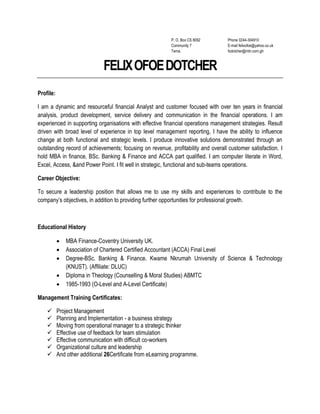 P. O. Box CS 8092
Community 7
Tema.
Phone 0244-304910
E-mail felixofoe@yahoo.co.uk
fodotcher@mtn.com.gh
FELIXOFOEDOTCHER
Profile:
I am a dynamic and resourceful financial Analyst and customer focused with over ten years in financial
analysis, product development, service delivery and communication in the financial operations. I am
experienced in supporting organisations with effective financial operations management strategies. Result
driven with broad level of experience in top level management reporting, I have the ability to influence
change at both functional and strategic levels. I produce innovative solutions demonstrated through an
outstanding record of achievements; focusing on revenue, profitability and overall customer satisfaction. I
hold MBA in finance, BSc. Banking & Finance and ACCA part qualified. I am computer literate in Word,
Excel, Access, &and Power Point. I fit well in strategic, functional and sub-teams operations.
Career Objective:
To secure a leadership position that allows me to use my skills and experiences to contribute to the
company’s objectives, in addition to providing further opportunities for professional growth.
Educational History
 MBA Finance-Coventry University UK.
 Association of Chartered Certified Accountant (ACCA) Final Level
 Degree-BSc. Banking & Finance. Kwame Nkrumah University of Science & Technology
(KNUST). (Affiliate: DLUC)
 Diploma in Theology (Counselling & Moral Studies) ABMTC
 1985-1993 (O-Level and A-Level Certificate)
Management Training Certificates:
 Project Management
 Planning and Implementation - a business strategy
 Moving from operational manager to a strategic thinker
 Effective use of feedback for team stimulation
 Effective communication with difficult co-workers
 Organizational culture and leadership
 And other additional 26Certificate from eLearning programme.
 