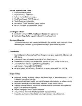 Personal and Professional Values:
 Business Risk Management
 Financial Planning and Analysis
 Periodic Financial Statement Analysis
 Fixed Assets Register (FAR) Management
 Wealth Creation and value added
 Application of Excel in developing financial functions
 Liquidity, profitability and present value analysis
Knowledge in Software
1) Excellent in working with MGP, Hard Cat, and Oracle system applications
2) Excellent in Microsoft office especially in Excel, Word and Power Point
Key Areas of Expertise:
To implement investment and financing decisions using Risk Adjusted wealth maximising criteria,
which satisfy the firm owners by placing them all in an equal optimum financial position.
Career History:
 Financial Operations, Reporting Fixed Asset Management; on-going responsibility at Scancom Ltd,
MTN Ghana.
 Investment & Loans Committee Chairman (MTN Credit Union), on-going.
 Fixed Assets Accountant (Financial Operations) Scancom Ltd. (MTN Ghana) (2010 to 2012)
 Accounts Manager- Advance Tape Technology (2005-2007)
 Audit Assistant- Kwatsons Gh. Ltd(2001-2005)
 Container Statistic Control Division. -Ghana Ports & Harbours Authority (GPHA). (1993/94)
Responsibilities:
 Ensure the accuracy of carrying values in the general ledger, in accordance with IFRS, MTN
policies and management directives.
 Responsible for analysis of monthly Business Performance, rolling estimates, as well as monitoring
 Monitor and review operational and strategic risk related to Fixed Assets Financing.
 Analysing business operations, trends, costs, revenues, financial commitments and obligations to
project future revenues and expenses
 Prepare and report on periodic financial statements
 Analyse financial statements of market operators to ensure compliance
 Preparation, examination and analysis of accounting records and financial statements
 