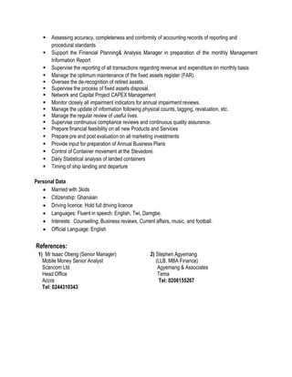  Assessing accuracy, completeness and conformity of accounting records of reporting and
procedural standards
 Support the Financial Planning& Analysis Manager in preparation of the monthly Management
Information Report
 Supervise the reporting of all transactions regarding revenue and expenditure on monthly basis
 Manage the optimum maintenance of the fixed assets register (FAR).
 Oversee the de-recognition of retired assets.
 Supervise the process of fixed assets disposal.
 Network and Capital Project CAPEX Management
 Monitor closely all impairment indicators for annual impairment reviews.
 Manage the update of information following physical counts, tagging, revaluation, etc.
 Manage the regular review of useful lives.
 Supervise continuous compliance reviews and continuous quality assurance.
 Prepare financial feasibility on all new Products and Services
 Prepare pre and post evaluation on all marketing investments
 Provide input for preparation of Annual Business Plans
 Control of Container movement at the Stevedore.
 Daily Statistical analysis of landed containers
 Timing of ship landing and departure
Personal Data
 Married with 3kids
 Citizenship: Ghanaian
 Driving licence: Hold full driving licence
 Languages: Fluent in speech: English, Twi, Damgbe.
 Interests: Counselling, Business reviews, Current affairs, music, and football.
 Official Language: English
References:
1) Mr Isaac Obeng (Senior Manager) 2) Stephen Agyemang
Mobile Money Senior Analyst (LLB, MBA Finance)
Scancom Ltd Agyemang & Associates
Head Office Tema
Accra Tel: 0208155267
Tel: 0244310343
 