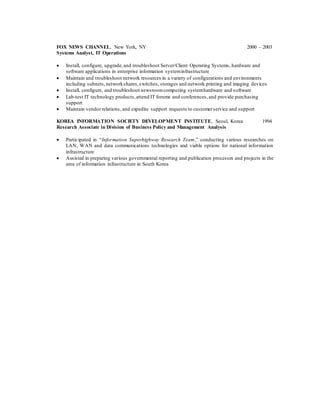 FOX NEWS CHANNEL, New York, NY 2000 – 2003
Systems Analyst, IT Operations
 Install, configure, upgrade,and troubleshoot Server/Client Operating Systems, hardware and
software applications in enterprise information systeminfrastructure
 Maintain and troubleshoot network resources in a variety of configurations and environments
including subnets,networkshares,switches, storages and network printing and imaging devices
 Install, configure, and troubleshoot newsroomcomputing systemhardware and software
 Lab-test IT technology products,attend IT forums and conferences,and provide purchasing
support
 Maintain vendor relations, and expedite support requests to customerservice and support
KOREA INFORMATION SOCIETY DEVELOPMENT INSTITUTE, Seoul, Korea 1994
Research Associate in Division of Business Policy and Management Analysis
 Participated in “Information Superhighway Research Team,” conducting various researches on
LAN, WAN and data communications technologies and viable options for national information
infrastructure
 Assisted in preparing various governmental reporting and publication processes and projects in the
area of information infrastructure in South Korea
 
