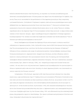 Robertsinformed Washington thatCharlesDay, an engineer ina Chinese aircraftfactory,had
observed a aerialdogfightbetween Chinese planes and Japan'snew MitsubishiType 96 fighters. Day
wrote,"Iwas most astonished at the performance ofthe Japanese pursuits,as they completely
outclassed the Hawks [CurtisHawk-2 biplanes]inspeed,climb and maneuverabilityand were quite
differentfrom any Japanese pursuitsthatIhave ever heard about." Chennaultconfirmed these
assessments fourmonths laterand informed Washington about it.He noted,"the most striking
significance about the Japanese Type 96 Pursuitairplane [isthatthey]are made inJapan eitherunder
license or from theirown designs. Japan isself-supportingand independent offoreign suppliesin
buildingairplanes." He furtherconcluded thatflighttestsconfirmed thatthe Mitsubishiwas "one of
the best up-to-date pursuitairplanes inthe world."32
Naval Intelligence also followed the fightinginChina and managed to obtaina wealth of
information on Japanese aviation. Cmdr. ArthurMcCollum, head ofONI'sFar Eastern Section,claimed
that"an entireshipload ofwar junk from the Far East arrived during the firstyear offighting."
OfficersinChina collected a wide range ofusefulmaterialsfrom the battlefields. Lieutenant Kemp
Tolleyrecovered partsofa Japanese bomb dropped near Shiukuan,another officerwas able to
examine a nearlyundamaged Zero pursuitplane downed near Chungking,and the AsiaticFleet
intelligence officercollected empty Japanese shellsfrom Shanghai. The most talented was assistant
navalattache,Capt.James M. McHugh, USMC, who frequentlyaccompanied Chinese forces into
combat. He was able to not only recover bomb fragments and aircraftpartsbut he also managed to
obtaina top-secretradiocode book from the body ofa dead Japanese pilotwho was discovered ina
remote region by hisChinese contacts.33
InSeptember 1939, McHugh reported to ONI thatChennaulthad informed him thatafter
examining a captured Nakajima Type 97 fighter,Chennaultconsidered it"the best ofitskinds he has
ever seen and which he believes can beat anything incombat which we can produce inthe U.S.A." A
year later,the Japanese introduced an even betterfighter,the MitsubishiZero which managed to
destroy much ofthe Chinese airforce. By November 1940, ONI received itsfirstreportson the Zero
which the Chinese had provided afterthey shot down a Japanese bomber and interrogated the pilot.
A Zero was finallybrought down by the Chinese inMay 1941 and afterexamining the relativelyintact
plane,they prepared a reporton theirfindings. The reportconfirmed earlyestimates ofthe Zero and
itwas forwarded to Washington by Captain McHugh.34
10
 