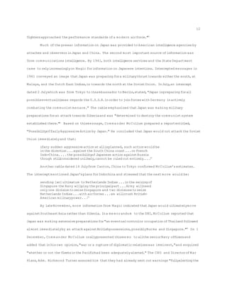fightersapproached the performance standards ofa modern airforce."40
Much ofthe prewar information on Japan was provided to American intelligence agencies by
attaches and observersinJapan and China. The second most importantsource ofinformation was
from com munications intelligence. By 1941, both intelligence servicesand the State Department
came to relyincreasinglyon Magic forinformation on Japanese intentions. Intercepted messages in
1941 conveyed an image thatJapan was preparing fora militarythrusttowards eitherthe south,at
Malaya,and the Dutch East Indies,or towards the north at the SovietUnion. InJuly,an intercept
dated 2 Julywhich was from Tokyo to itsambassador to Berlin,stated,"Japan ispreparing forall
possibleeventualitiesas regards the U.S.S.R.inorder to joinforces with Germany inactively
combating the com munistmenace." The cable emphasized thatJapan was making military
preparationsforan attack towards Siberiaand was "determined to destroy the com munistsystem
established there."41
Based on thismessage, Com mander McCollum prepared a reportentitled,
"PossibilityofEarlyAggressive Action by Japan." He concluded thatJapan would not attack the Soviet
Union immediatelyand that:
ifany sudden aggressive action at allisplanned,such action would be
inthe direction...againstthe South China coast...or French
Indo-China....the possibilityofJapanese action againstRussia
though stillconsidered unlikely,cannot be ruled out entirely....42
Another cable dated 14 Julyfrom Canton,China to Tokyo confirmed McCollum's estimates.
The interceptmentioned Japan'splans forIndochina and stressed thatthe next move would be:
sending [an]ultimatum to Netherlands Indies...inthe seizing of
Singapore the Navy willplay the principalpart...Army willneed
only one divisionto seize Singapore and two divisionsto seize
Netherlands Indies...with airforces...we willcrush British-
American militarypower...43
By lateNovember, more information from Magic indicated thatJapan would ultimatelymove
againstSoutheastAsia ratherthan Siberia. Ina me morandum to the DNI,McCollum reported that
Japan was making extensive preparationsfor"an eventualcontrolor occupation ofThailand followed
almost immediatelyby an attack againstBritishpossessions,possiblyBurma and Singapore."44
On 1
December,Com mander McCollum orallypresented thisme mo to allthe seniorNavy officersand
added thatinhisown opinion,"war or a rupture ofdiplomaticrelationswas imminent,"and enquired
"whether or not the fleetsinthe Pacifichad been adequatelyalerted." The CNO and DirectorofWar
Plans,Adm. Richmond Turner assured him thatthey had already sent out warnings "fullyalertingthe
12
 