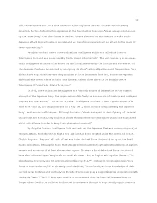 fortifiednavalbase nor thata task force could possiblycross the PacificOcean without being
detected. As Col.Rufus Bratton explained at the PearlHarbor Hearings,"itwas always emphasized
by the latter[Navy] thattheirforces inthe Pacificwere alertand so stationed as to make such a
Japanese attack impracticableor suicidaland we thereforerelegated such an attack to the realm of
remote possibility."50
PearlHarbor had itsown com munications intelligence which was calledthe Combat
Intelligence Unitand was supervised by Cmdr. Joseph J.Rochefort.51
The unit'sprimary mission was
radiointelligence which was also known as trafficanalysiswhereby the locationand movements of
the Japanese fleetwas determined by analyzing the ships'radiocallpatternsand frequencies. They
did not have Magic;neitherwere they provided with the interceptsfrom ONI. Rochefortreported
directlyto the com mandant on Oahu and also maintained close tieswith the PacificFleet's
Intelligence Officer,Cmdr. Edwin T.Layton.52
In1941, com munications intelligence was "the only source ofinformation on the current
strength ofthe Japanese Navy, the organizationofitsfleet,the movements ofitsships and units,and
itsplans and operations."53
Rochefort'sCombat Intelligence Unithad to identifyradiosignalcalls
from more than 15,000 originatorsand on 1 May 1941, found itstask complicated by the Japanese
Navy'ssemi-annualcallchanges. Although Rochefort'steam managed to identifymany ofthe naval
unitswithintwo months,they could not locatethe importantcarrierdivisionswhich had maintained
strictradiosilence inorder to keep theirwhereabouts secret.54
By July,the Combat Intelligence Unitrealizedthatthe Japanese fleetwas undergoing a major
reorganization. Rochefortnoted thata new airfleethad been created under the com mand ofAdm.
ChuichiNagumo. Nagumo's FirstAirFleetwas to be the task force thatwould carryout the Pearl
Harbor operation. Intelligence knew thatthisairfleetconsisted ofeightaircraftcarrierswith support
vesselsand an escortofat leastsixteen destroyers. Thiswas a formidable task force thatshould
have also indicated Japan'semphasis on navalairpower. But as Layton writingafterthe war,"Its
significance,however,was not appreciated untilearly1942."55
Instead ofrecognizing Japan'snew
focus on navalaviation,ONI mistakenlyconcluded that,"inconformitywith our knowledge oftheir
currentnavaldoctrineand thinking,the FirstAirFleetwould play a supporting roleinoperationswith
the battlefleets." The U.S.Navy was unable to comprehend thatthe ImperialJapanese Navy no
longer subscribed to the outdated notion thatcarrierswere thought ofas primarilysupportvessels
14
 