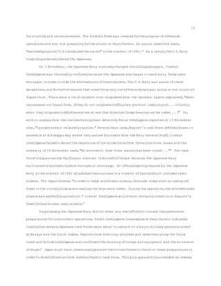 forscouting and reconnaissance. The FirstAirFleetwas created forthe purpose ofoffensive
operationsand was now preparing forthe attack on PearlHarbor. As Layton lamented later,
"battleshipsailors[U.S.]stillruled the waves" inthe sum mer of1941.56
As a result,the U.S.Navy
tragicallyunderestimated the Japanese.
On 1 November,the Japanese Navy routinelychanged itscallsignalsagain. Combat
Intelligence was thoroughly confused because the Japanese also began to send many falseradio
messages inorder to hide the whereabouts oftheircarriers. The U.S.Navy was aware ofthese
deceptions,and Rochefortsensed thatsomething very out-of-the-ordinary was going on but could not
figureitout. There were a lotofcallsbut none originated from the carriers. Layton explained,"When
carriersare not heard from, ifthey do not originatetraffic,they are most likelyinport...itisonly
when they originatetrafficthemselves at sea thatdirectionfinderbearing can be taken ..."57
So,
with no signalsfrom the carriershaving been detected,NavalIntelligence reported on 13 November
that,"Carriersremain relativelyinactive." Severaldays later,Nagumo's task force lefttheirbases to
assemble at Hitokappu Bay where they waited fororders from the Navy GeneralStaff. Combat
Intelligence failedto detectthe departure ofthe strikeforce from itsvarious home bases and the
sum mary of18 November read,"No movement from home waters has been noted ..."58
The task
force'stripacross the Pacificwas unknown to Rochefort'steam because the Japanese Navy
maintained strictradiosilence throughout itsvoyage. An officialreportprepared by the Japanese
Navy inthe sum mer of1942 attributed theirsuccess to a number offactorswhich included radio
silence. The reportstated,"Inorder to keep strictradiosilence,thorough steps such as taking off
fuses inthe circuit,holding and sealingthe keys were taken. During the operation,the strictestradio
silence was perfectlycarriedout." Combat Intelligence would have certainlylocked inon Nagumo's
fleetifithad broken radiosilence.59
Surprisingly,the Japanese Navy did not make any realeffortsto concealtheirextensive
preparationsforitssouthern operations. Radio intelligence intercepted at PearlHarbor indicated
clearlythatseveralJapanese task forces were about to embark on a major militaryoperation aimed
at Malaya and the Dutch Indies. Reportsfrom American attaches and observersalong the China
coastand Britishintelligence also confirmed the massing oftroops and equipment and the movement
ofships.60
Japan must have intentionallywanted the United States to focus on these preparationsin
order to divertattentionfrom itsPearlHarbor task force. Thisploy apparentlysucceeded as indeed,
15
 