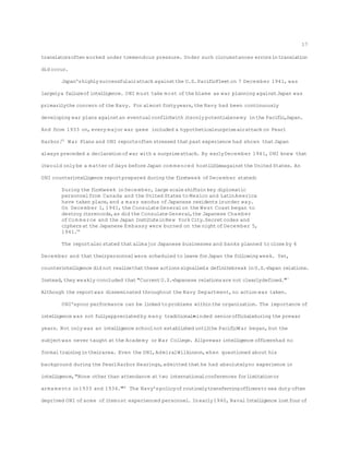 translatorsoften worked under tremendous pressure. Under such circumstances errorsintranslation
did occur.
Japan'shighlysuccessfulairattack againstthe U.S.PacificFleeton 7 December 1941, was
largelya failureofintelligence. ONI must take most ofthe blame as war planning againstJapan was
primarilythe concern ofthe Navy. For almost fortyyears,the Navy had been continuously
developing war plans againstan eventualconflictwith itsonly potentialenemy inthe Pacific,Japan.
And from 1933 on,every major war game included a hypotheticalsurpriseairattack on Pearl
Harbor.65
War Plans and ONI reportsoften stressed thatpast experience had shown thatJapan
always preceded a declarationofwar with a surpriseattack. By earlyDecember 1941, ONI knew that
itwould only be a matter ofdays before Japan com menced hostilitiesagainstthe United States. An
ONI counterintelligence reportprepared during the firstweek ofDecember stated:
During the firstweek inDecember, large scaleshiftsinkey diplomatic
personnelfrom Canada and the United States to Mexico and LatinAmerica
have taken place,and a mass exodus ofJapanese residentsisunder way.
On December 1,1941, the ConsulateGeneralon the West Coast began to
destroy itsrecords,as did the Consulate General,the Japanese Chamber
ofCom merce and the Japan InstituteinNew York City.Secretcodes and
ciphers at the Japanese Embassy were burned on the nightofDecember 5,
1941.66
The reportalso stated thatallmajor Japanese businesses and banks planned to close by 6
December and thattheirpersonnelwere scheduled to leave forJapan the following week. Yet,
counterintelligence did not realizethatthese actionssignalleda definitebreak inU.S.-Japan relations.
Instead,they weakly concluded that"CurrentU.S.-Japanese relationsare not clearlydefined."67
Although the reportwas disseminated throughout the Navy Department,no action was taken.
ONI'spoor performance can be linked to problems withinthe organization. The importance of
intelligence was not fullyappreciated by many traditional-minded seniorofficialsduring the prewar
years. Not only was an intelligence schoolnot established untilthe PacificWar began, but the
subjectwas never taught at the Academy or War College. Allprewar intelligence officershad no
formal trainingintheirarea. Even the DNI,AdmiralWilkinson,when questioned about his
background during the PearlHarbor Hearings,admitted thathe had absolutelyno experience in
intelligence,"None other than attendance at two internationalconferences forlimitationor
armaments in1933 and 1934."68
The Navy'spolicyofroutinelytransferringofficersto sea duty often
deprived ONI ofsome ofitsmost experienced personnel. Inearly1940, Naval Intelligence lostfourof
17
 