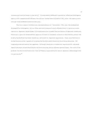 itsseasoned section heads to sea duty.69
Itisextremely difficultto operate an effectiveintelligence
agency with inexperienced officers. Morale was furtherdemoralized in1941, when the agency went
through three differentdirectorsthatyear.
The main reason forAmerican unpreparedness on 7 December 1941, was the widespread
disregard forintelligence. Alltoo often seniormilitaryand navalofficerschose to ignore accurate
reportson Japanese capabilities.Culturalbiases also clouded theirestimates ofJapanese intentions.
There was a genuine disbeliefthatJapan would dare to initiatean assaulton PearlHarbor,where the
mighty PacificFleethad been based as a deterrenton Japanese aggression. Itwas also feltthatno
strikeforce would be capable ofcrossing the Pacifictoward Hawaiiwithout being detected. ONI
tragicallyunderestimated the Japanese. Although there were studiesand reportswhich indicated
Japan'sabilityto attack PearlHarbor without warning,seniorofficersignored these. The rootofthe
problem forthe United States was thatits"deeply ingrained myths about Japanese inferiorityproved
too pervasive."70
18
 