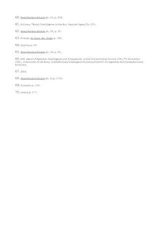 60.PearlHarbor Attack,pt.23, p.658.
61.Holmes, "NavalIntelligence inthe War AgainstJapan,"p.353.
62.PearlHarbor Attack,pt.36, p.35.
63.Prange,At Dawn We Slept,p.362.
64.Layton,p.18.
65.PearlHarbor Attack,pt.36, p.45.
66.ONI report,"Japanese Intelligence and Propaganda inthe United States During 1941,"4 December
1941, inRecords ofthe Army Staff,MilitaryIntelligence Division,File000.24 Japanese Activities,National
Archives.
67.Ibid.
68.PearlHarbor Attack,pt.4,p.1725.
69.Dorwart,p.150.
70.Leary,p.277.
 