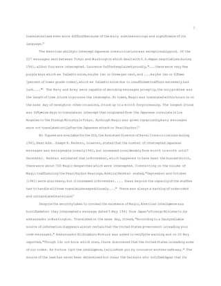 translatorstask even more difficultbecause ofthe many subtlemeanings and significance ofits
language.20
The American abilityto interceptJapanese com munications was exceptionallygood. Of the
227 messages sent between Tokyo and Washington which dealtwith U.S.-Japan negotiationsduring
1941, allbut fourwere intercepted. Laurence Saffordexplained proudly,"...there were very few
purplekeys which we failedto solve,maybe two or three per cent,and ...maybe ten or fifteen
[percentoflower grade codes],which we failedto solve due to insufficienttrafficor extremely bad
luck...."21
The Navy and Army were capable ofdecoding messages promptly,the only problem was
the length oftime ittook to process the intercepts. At times,Magic was translated withinhours or on
the same day ofreceipt;on other occasions,ittook up to a month forprocessing. The longestittook
was fifty-nine days to translatean interceptthatoriginated from the Japanese consulateinLos
Angeles to the Foreign MinistryinTokyo. Although Magic was given top-priority,many messages
were not translated untilafterthe Japanese attack on PearlHarbor.22
No figuresare availableforthe SIS,the AssistantDirectorofNavalCom munications during
1941, Rear Adm. Joseph R. Redman, however,stated thatthe number ofintercepted Japanese
messages was manageable inearly1941, but increased considerablyfrom month to month until7
December. Redman estimated thatinNovember,which happened to have been the busiestmonth,
there were about 700 Magic despatches which were intercepted. Com menting on the volume of
Magic trafficduring the PearlHarbor Hearings,AdmiralRedman stated,"September and October
[1941] were also heavy,but itincreased inNovember.... Itwas beyond the capacityofthe staffwe
had to handle allthose translationsexpeditiously...." There was always a backlog ofundecoded
and untranslated materials.23
Despitethe securitytaken to concealthe existence ofMagic,American Intelligence was
horrifiedwhen they intercepted a message dated 5 May 1941 from Japan'sForeign Ministerto its
ambassador inWashington. Translated on the same day,itread,"According to a fairlyreliable
source ofinformation itappears almost certainthatthe United States government isreading your
code messages." Ambassador Kichisaburo Nomura was asked to verifythe warning and on 20 May
reported,"Though Ido not know which ones,Ihave discovered thatthe United States isreading some
ofour codes. As forhow Igot the intelligence,Iwillinform you by courieror another safe way." The
source ofthe leak has never been determined but itwas the Germans who notifiedJapan thatits
7
 