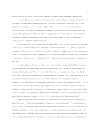 agents inthe United States found out thatJapanese diplomaticcodes had been compromised.24
Because ofJapanese suspicions,the United States expected Japan to change allitscodes and
thus,years ofhard work would have gone down the drain. Incredibly,as the weeks went by,the
Japanese were stillusing the same codes and no action was taken to secure theirdiplomatic
com munications. American Intelligence continued to obtainvitalinformation through Magic. The
only feasibleexplanation was thatthe Japanese simply could not believe thatthe Americans were
capable ofbreaking theirextremely complicated enciphering system and then stillmanage to
translatecomplex Japanese textsintoEnglish.
Relationsbetween the United States and Japan did not begin to deteriorateuntilthe outbreak
ofthe Mukden Incidentin1931. When PresidentRoosevelttook officein1933, there was genuine
fearabout the danger ofwar with Japan. Rooseveltsaw Japan as an aggressiveand dangerous nation
which was strivingto establisha vastempire inAsia. The possibilityofwar seemed very realwhen it
was brought up fordiscussion as earlyas 7 March 1933, during the president'sfirstworking cabinet
meeting.25
Naval Intelligence also became alarmed over the situationinAsia and the DNI,Capt.Hayne
Ellis,warning ofa surpriseattack by Japan,cautioned the CNO not to divide the fleetbetween the
Atlanticand Pacificbecause "the movement ofthe Fleet,or any large portionofit,to the Atlantic,
might affordthe Japanese the opportunitythey are seeking -a sudden blow thatwould place us at an
initialdisadvantage." Indeed,during the Navy'sFleetProblem XIV war games in1933, itwas
determined thatitwas technicallyfeasibleforJapan to carryout an airattack againstOahu.26
The Far
Eastern Section ofONI responded by preparing periodicsum maries ofthe Sino-Japanese conflict,
estimates ofJapan'smilitaryintentionsand navalstrengths forWar Plans,and monographic studies
on Japan. These monographs dealtwith topicssuch as the kinds ofraw materialswhich were vitalto
Japan,Japanese shipping routes,movements ofmerchant vessels,and Japanese aviation.27
Although American navalofficerswere allowed to visitnavalinstallationsand factoriesin
Japan during the 1930s,confidentialmilitarydata was not easilyobtainable.28
The navalattache in
Tokyo was able to occasionallyprovide importantand usefulinformation but ONI made histask more
difficultby refusing to setup an espionage network ofinformants and agents inJapan. Much ofthe
intelligence thatONI received came from reconnaissance tripsby squadrons ofthe AsiaticFleetand
from navalattaches and observersinJapan and China. NavalIntelligence also began increasinglyto
8
 