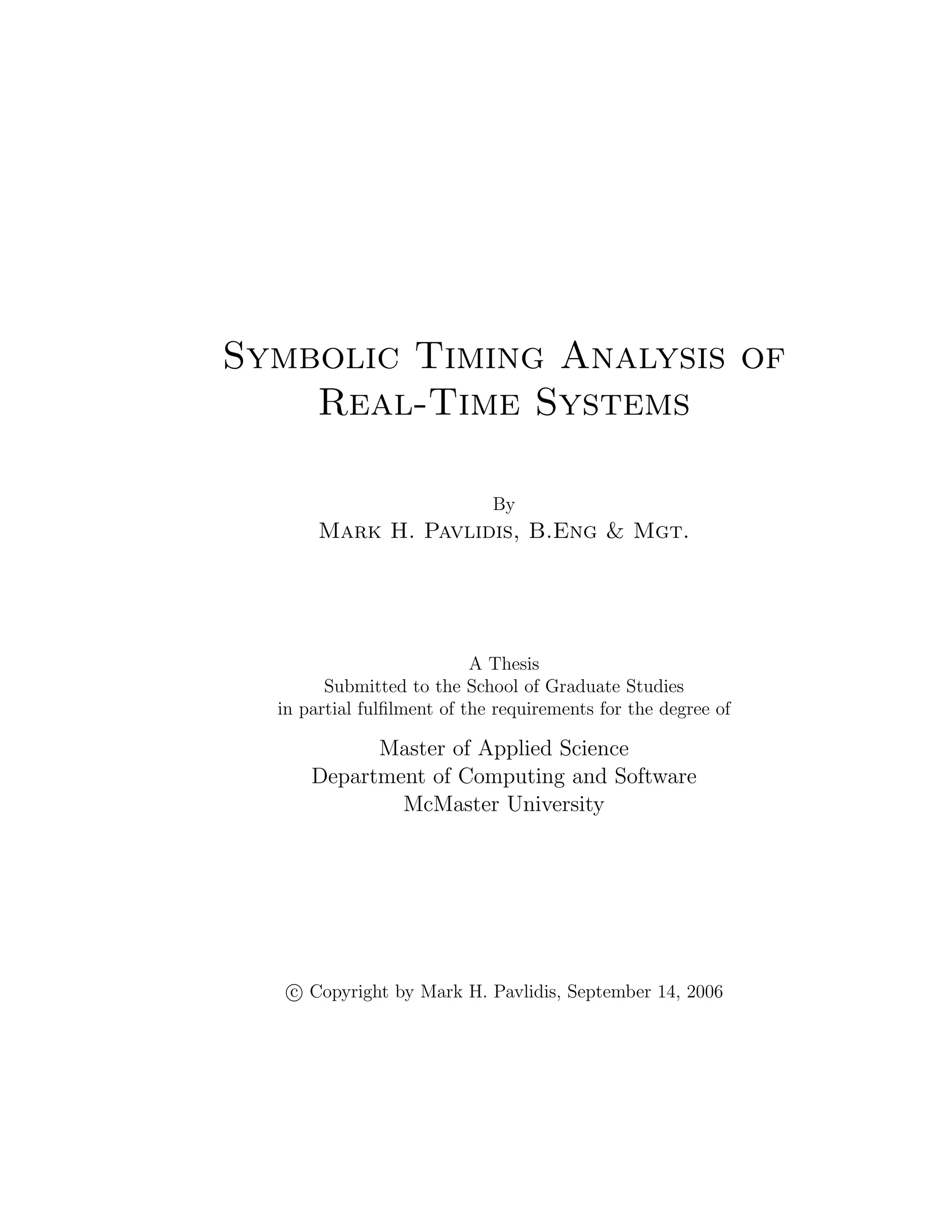 Symbolic Timing Analysis of
Real-Time Systems
By
Mark H. Pavlidis, B.Eng & Mgt.
A Thesis
Submitted to the School of Graduate Studies
in partial fulﬁlment of the requirements for the degree of
Master of Applied Science
Department of Computing and Software
McMaster University
c Copyright by Mark H. Pavlidis, September 14, 2006
 