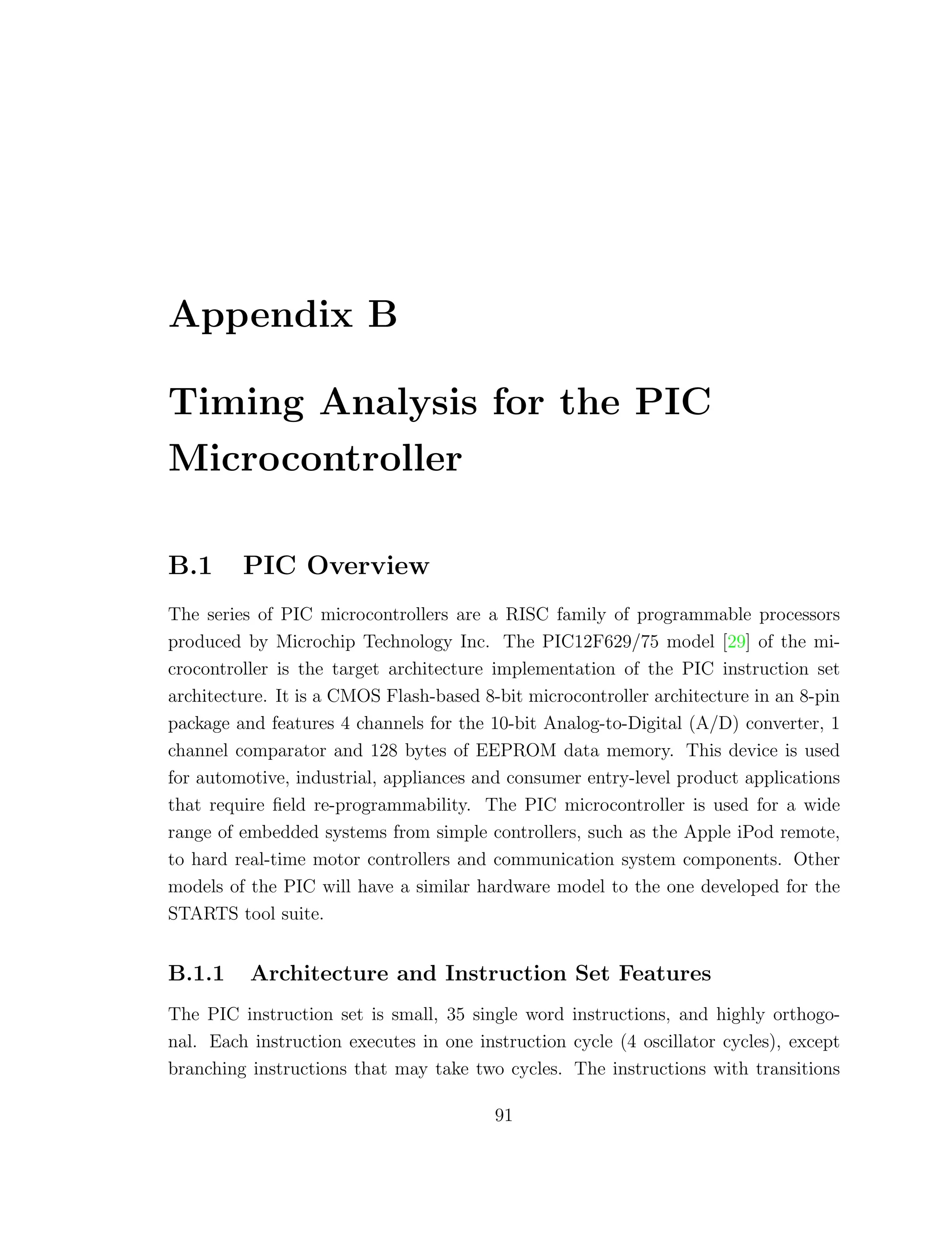 Appendix B
Timing Analysis for the PIC
Microcontroller
B.1 PIC Overview
The series of PIC microcontrollers are a RISC family of programmable processors
produced by Microchip Technology Inc. The PIC12F629/75 model [29] of the mi-
crocontroller is the target architecture implementation of the PIC instruction set
architecture. It is a CMOS Flash-based 8-bit microcontroller architecture in an 8-pin
package and features 4 channels for the 10-bit Analog-to-Digital (A/D) converter, 1
channel comparator and 128 bytes of EEPROM data memory. This device is used
for automotive, industrial, appliances and consumer entry-level product applications
that require ﬁeld re-programmability. The PIC microcontroller is used for a wide
range of embedded systems from simple controllers, such as the Apple iPod remote,
to hard real-time motor controllers and communication system components. Other
models of the PIC will have a similar hardware model to the one developed for the
STARTS tool suite.
B.1.1 Architecture and Instruction Set Features
The PIC instruction set is small, 35 single word instructions, and highly orthogo-
nal. Each instruction executes in one instruction cycle (4 oscillator cycles), except
branching instructions that may take two cycles. The instructions with transitions
91
 
