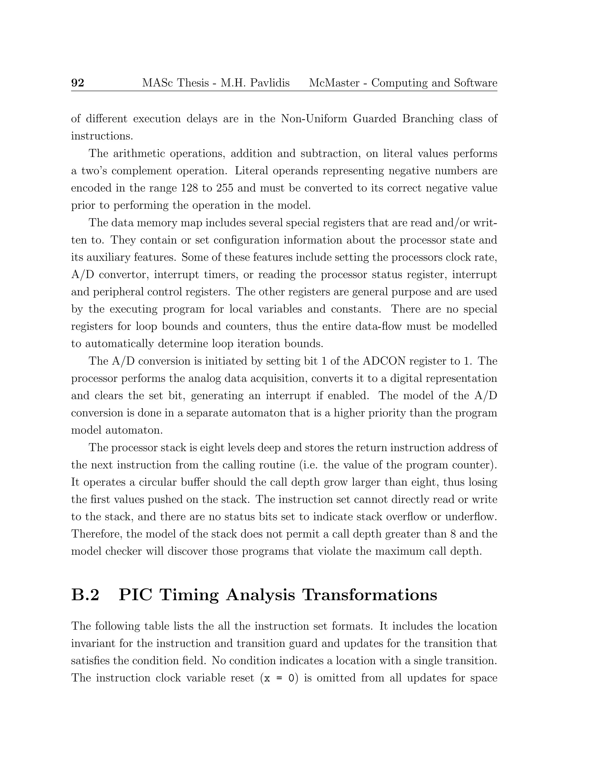 92 MASc Thesis - M.H. Pavlidis McMaster - Computing and Software
of diﬀerent execution delays are in the Non-Uniform Guarded Branching class of
instructions.
The arithmetic operations, addition and subtraction, on literal values performs
a two’s complement operation. Literal operands representing negative numbers are
encoded in the range 128 to 255 and must be converted to its correct negative value
prior to performing the operation in the model.
The data memory map includes several special registers that are read and/or writ-
ten to. They contain or set conﬁguration information about the processor state and
its auxiliary features. Some of these features include setting the processors clock rate,
A/D convertor, interrupt timers, or reading the processor status register, interrupt
and peripheral control registers. The other registers are general purpose and are used
by the executing program for local variables and constants. There are no special
registers for loop bounds and counters, thus the entire data-ﬂow must be modelled
to automatically determine loop iteration bounds.
The A/D conversion is initiated by setting bit 1 of the ADCON register to 1. The
processor performs the analog data acquisition, converts it to a digital representation
and clears the set bit, generating an interrupt if enabled. The model of the A/D
conversion is done in a separate automaton that is a higher priority than the program
model automaton.
The processor stack is eight levels deep and stores the return instruction address of
the next instruction from the calling routine (i.e. the value of the program counter).
It operates a circular buﬀer should the call depth grow larger than eight, thus losing
the ﬁrst values pushed on the stack. The instruction set cannot directly read or write
to the stack, and there are no status bits set to indicate stack overﬂow or underﬂow.
Therefore, the model of the stack does not permit a call depth greater than 8 and the
model checker will discover those programs that violate the maximum call depth.
B.2 PIC Timing Analysis Transformations
The following table lists the all the instruction set formats. It includes the location
invariant for the instruction and transition guard and updates for the transition that
satisﬁes the condition ﬁeld. No condition indicates a location with a single transition.
The instruction clock variable reset (x = 0) is omitted from all updates for space
 