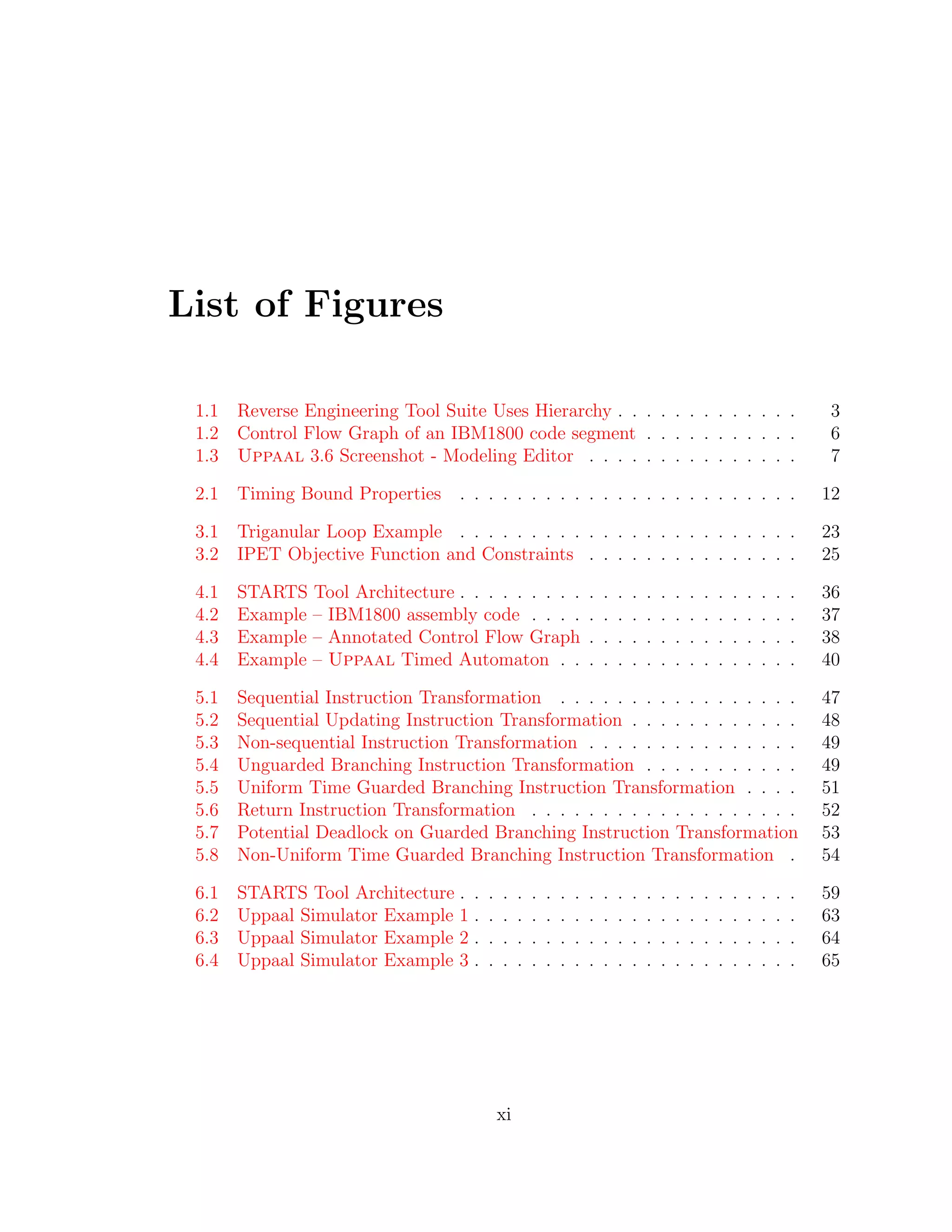List of Figures
1.1 Reverse Engineering Tool Suite Uses Hierarchy . . . . . . . . . . . . . 3
1.2 Control Flow Graph of an IBM1800 code segment . . . . . . . . . . . 6
1.3 Uppaal 3.6 Screenshot - Modeling Editor . . . . . . . . . . . . . . . 7
2.1 Timing Bound Properties . . . . . . . . . . . . . . . . . . . . . . . . 12
3.1 Triganular Loop Example . . . . . . . . . . . . . . . . . . . . . . . . 23
3.2 IPET Objective Function and Constraints . . . . . . . . . . . . . . . 25
4.1 STARTS Tool Architecture . . . . . . . . . . . . . . . . . . . . . . . . 36
4.2 Example – IBM1800 assembly code . . . . . . . . . . . . . . . . . . . 37
4.3 Example – Annotated Control Flow Graph . . . . . . . . . . . . . . . 38
4.4 Example – Uppaal Timed Automaton . . . . . . . . . . . . . . . . . 40
5.1 Sequential Instruction Transformation . . . . . . . . . . . . . . . . . 47
5.2 Sequential Updating Instruction Transformation . . . . . . . . . . . . 48
5.3 Non-sequential Instruction Transformation . . . . . . . . . . . . . . . 49
5.4 Unguarded Branching Instruction Transformation . . . . . . . . . . . 49
5.5 Uniform Time Guarded Branching Instruction Transformation . . . . 51
5.6 Return Instruction Transformation . . . . . . . . . . . . . . . . . . . 52
5.7 Potential Deadlock on Guarded Branching Instruction Transformation 53
5.8 Non-Uniform Time Guarded Branching Instruction Transformation . 54
6.1 STARTS Tool Architecture . . . . . . . . . . . . . . . . . . . . . . . . 59
6.2 Uppaal Simulator Example 1 . . . . . . . . . . . . . . . . . . . . . . . 63
6.3 Uppaal Simulator Example 2 . . . . . . . . . . . . . . . . . . . . . . . 64
6.4 Uppaal Simulator Example 3 . . . . . . . . . . . . . . . . . . . . . . . 65
xi
 