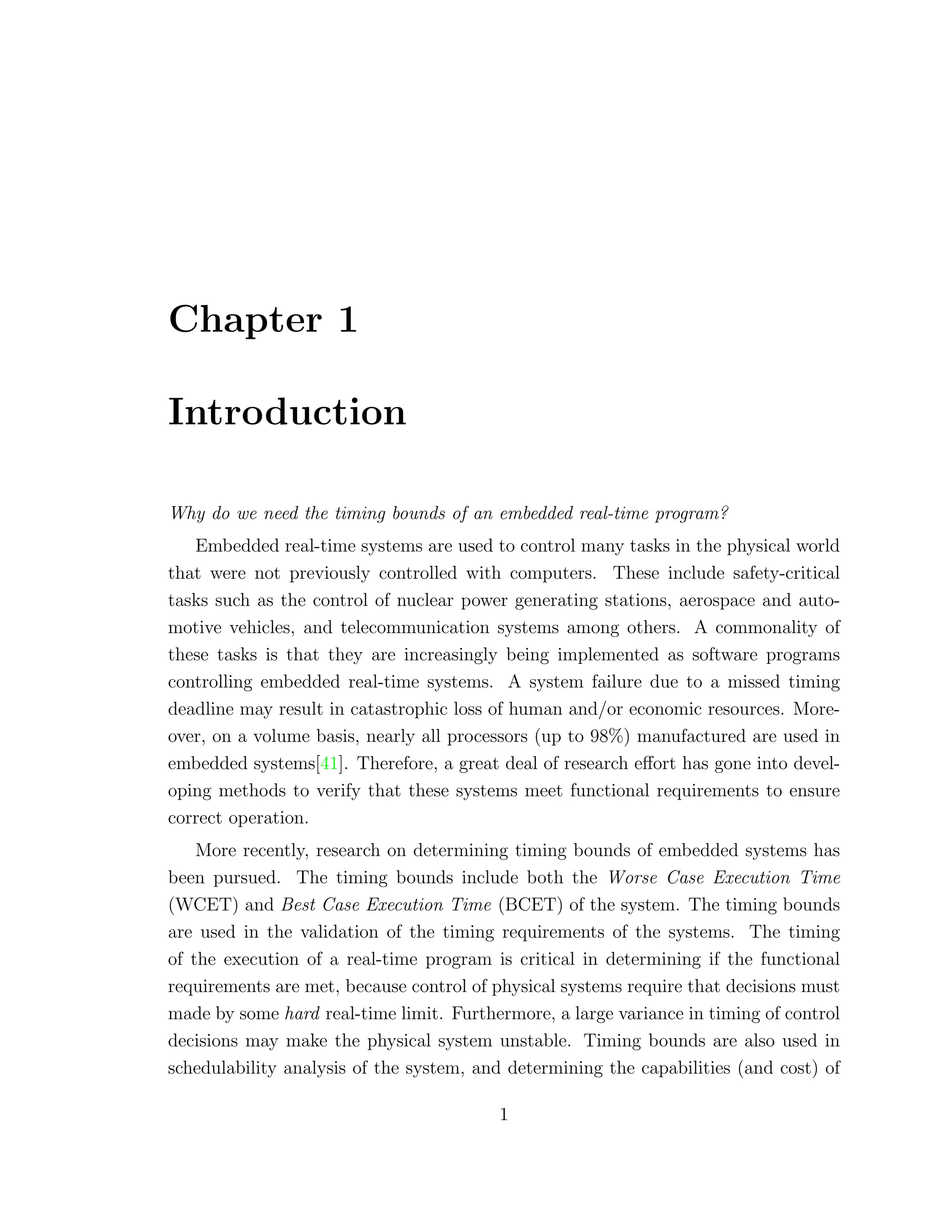 Chapter 1
Introduction
Why do we need the timing bounds of an embedded real-time program?
Embedded real-time systems are used to control many tasks in the physical world
that were not previously controlled with computers. These include safety-critical
tasks such as the control of nuclear power generating stations, aerospace and auto-
motive vehicles, and telecommunication systems among others. A commonality of
these tasks is that they are increasingly being implemented as software programs
controlling embedded real-time systems. A system failure due to a missed timing
deadline may result in catastrophic loss of human and/or economic resources. More-
over, on a volume basis, nearly all processors (up to 98%) manufactured are used in
embedded systems[41]. Therefore, a great deal of research eﬀort has gone into devel-
oping methods to verify that these systems meet functional requirements to ensure
correct operation.
More recently, research on determining timing bounds of embedded systems has
been pursued. The timing bounds include both the Worse Case Execution Time
(WCET) and Best Case Execution Time (BCET) of the system. The timing bounds
are used in the validation of the timing requirements of the systems. The timing
of the execution of a real-time program is critical in determining if the functional
requirements are met, because control of physical systems require that decisions must
made by some hard real-time limit. Furthermore, a large variance in timing of control
decisions may make the physical system unstable. Timing bounds are also used in
schedulability analysis of the system, and determining the capabilities (and cost) of
1
 