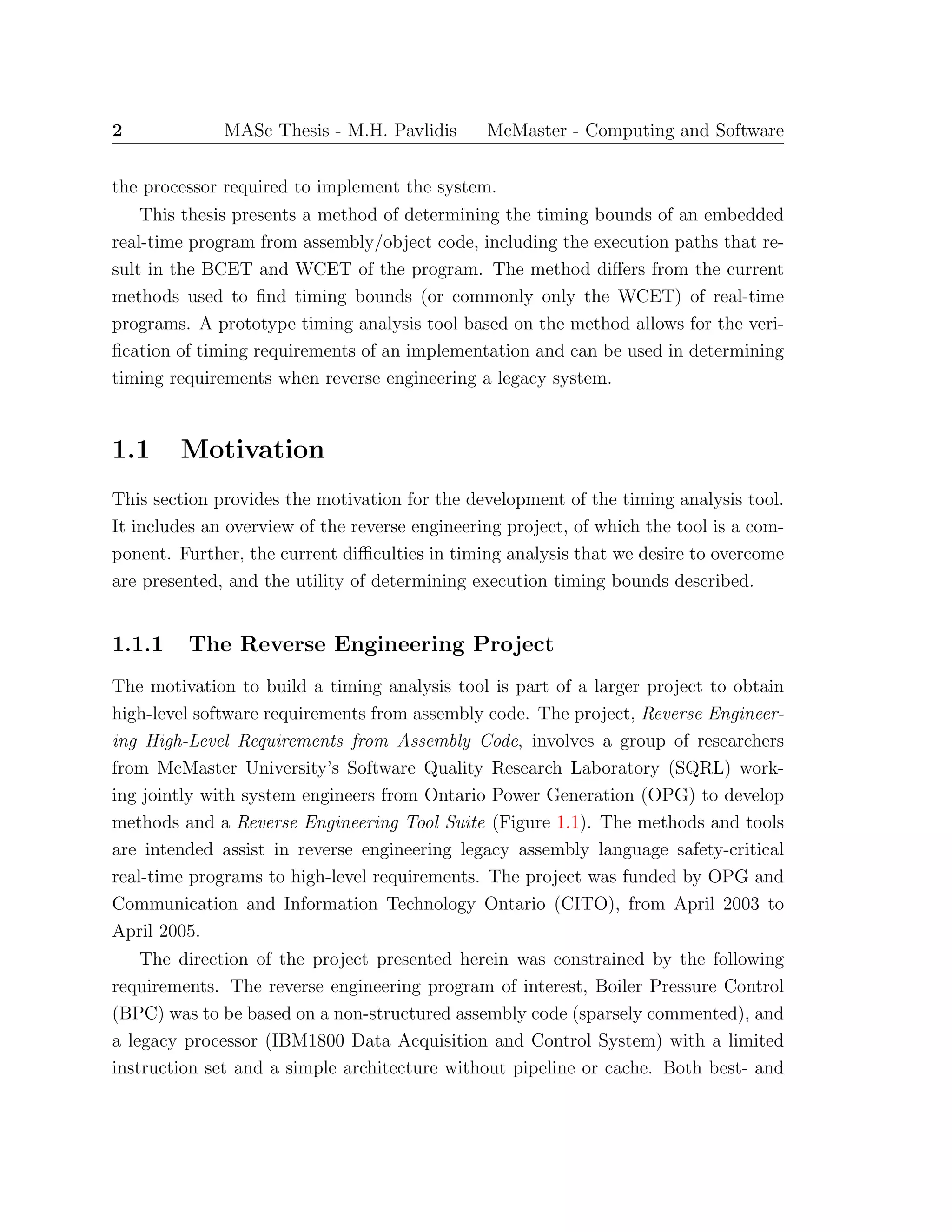 2 MASc Thesis - M.H. Pavlidis McMaster - Computing and Software
the processor required to implement the system.
This thesis presents a method of determining the timing bounds of an embedded
real-time program from assembly/object code, including the execution paths that re-
sult in the BCET and WCET of the program. The method diﬀers from the current
methods used to ﬁnd timing bounds (or commonly only the WCET) of real-time
programs. A prototype timing analysis tool based on the method allows for the veri-
ﬁcation of timing requirements of an implementation and can be used in determining
timing requirements when reverse engineering a legacy system.
1.1 Motivation
This section provides the motivation for the development of the timing analysis tool.
It includes an overview of the reverse engineering project, of which the tool is a com-
ponent. Further, the current diﬃculties in timing analysis that we desire to overcome
are presented, and the utility of determining execution timing bounds described.
1.1.1 The Reverse Engineering Project
The motivation to build a timing analysis tool is part of a larger project to obtain
high-level software requirements from assembly code. The project, Reverse Engineer-
ing High-Level Requirements from Assembly Code, involves a group of researchers
from McMaster University’s Software Quality Research Laboratory (SQRL) work-
ing jointly with system engineers from Ontario Power Generation (OPG) to develop
methods and a Reverse Engineering Tool Suite (Figure 1.1). The methods and tools
are intended assist in reverse engineering legacy assembly language safety-critical
real-time programs to high-level requirements. The project was funded by OPG and
Communication and Information Technology Ontario (CITO), from April 2003 to
April 2005.
The direction of the project presented herein was constrained by the following
requirements. The reverse engineering program of interest, Boiler Pressure Control
(BPC) was to be based on a non-structured assembly code (sparsely commented), and
a legacy processor (IBM1800 Data Acquisition and Control System) with a limited
instruction set and a simple architecture without pipeline or cache. Both best- and
 