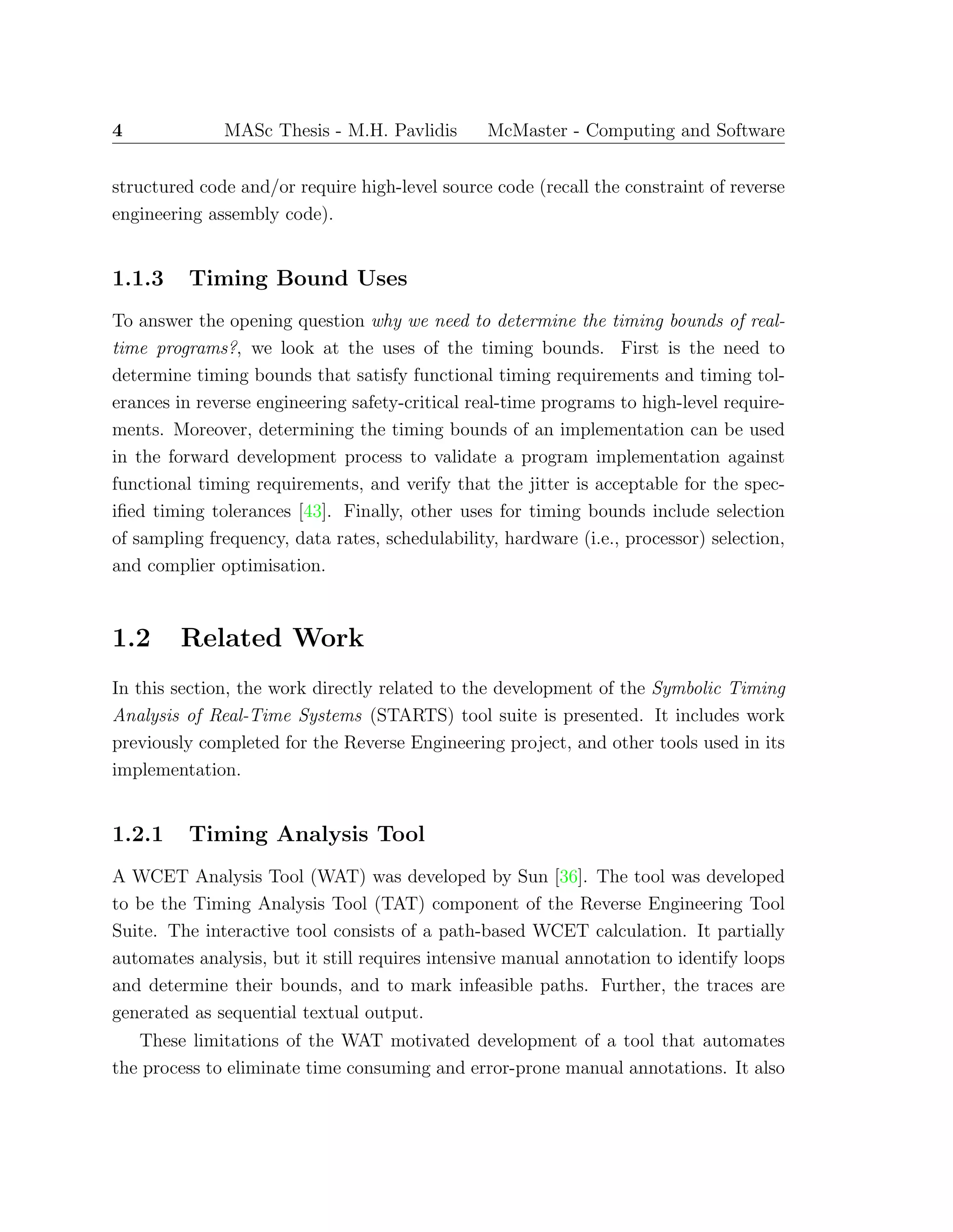 4 MASc Thesis - M.H. Pavlidis McMaster - Computing and Software
structured code and/or require high-level source code (recall the constraint of reverse
engineering assembly code).
1.1.3 Timing Bound Uses
To answer the opening question why we need to determine the timing bounds of real-
time programs?, we look at the uses of the timing bounds. First is the need to
determine timing bounds that satisfy functional timing requirements and timing tol-
erances in reverse engineering safety-critical real-time programs to high-level require-
ments. Moreover, determining the timing bounds of an implementation can be used
in the forward development process to validate a program implementation against
functional timing requirements, and verify that the jitter is acceptable for the spec-
iﬁed timing tolerances [43]. Finally, other uses for timing bounds include selection
of sampling frequency, data rates, schedulability, hardware (i.e., processor) selection,
and complier optimisation.
1.2 Related Work
In this section, the work directly related to the development of the Symbolic Timing
Analysis of Real-Time Systems (STARTS) tool suite is presented. It includes work
previously completed for the Reverse Engineering project, and other tools used in its
implementation.
1.2.1 Timing Analysis Tool
A WCET Analysis Tool (WAT) was developed by Sun [36]. The tool was developed
to be the Timing Analysis Tool (TAT) component of the Reverse Engineering Tool
Suite. The interactive tool consists of a path-based WCET calculation. It partially
automates analysis, but it still requires intensive manual annotation to identify loops
and determine their bounds, and to mark infeasible paths. Further, the traces are
generated as sequential textual output.
These limitations of the WAT motivated development of a tool that automates
the process to eliminate time consuming and error-prone manual annotations. It also
 