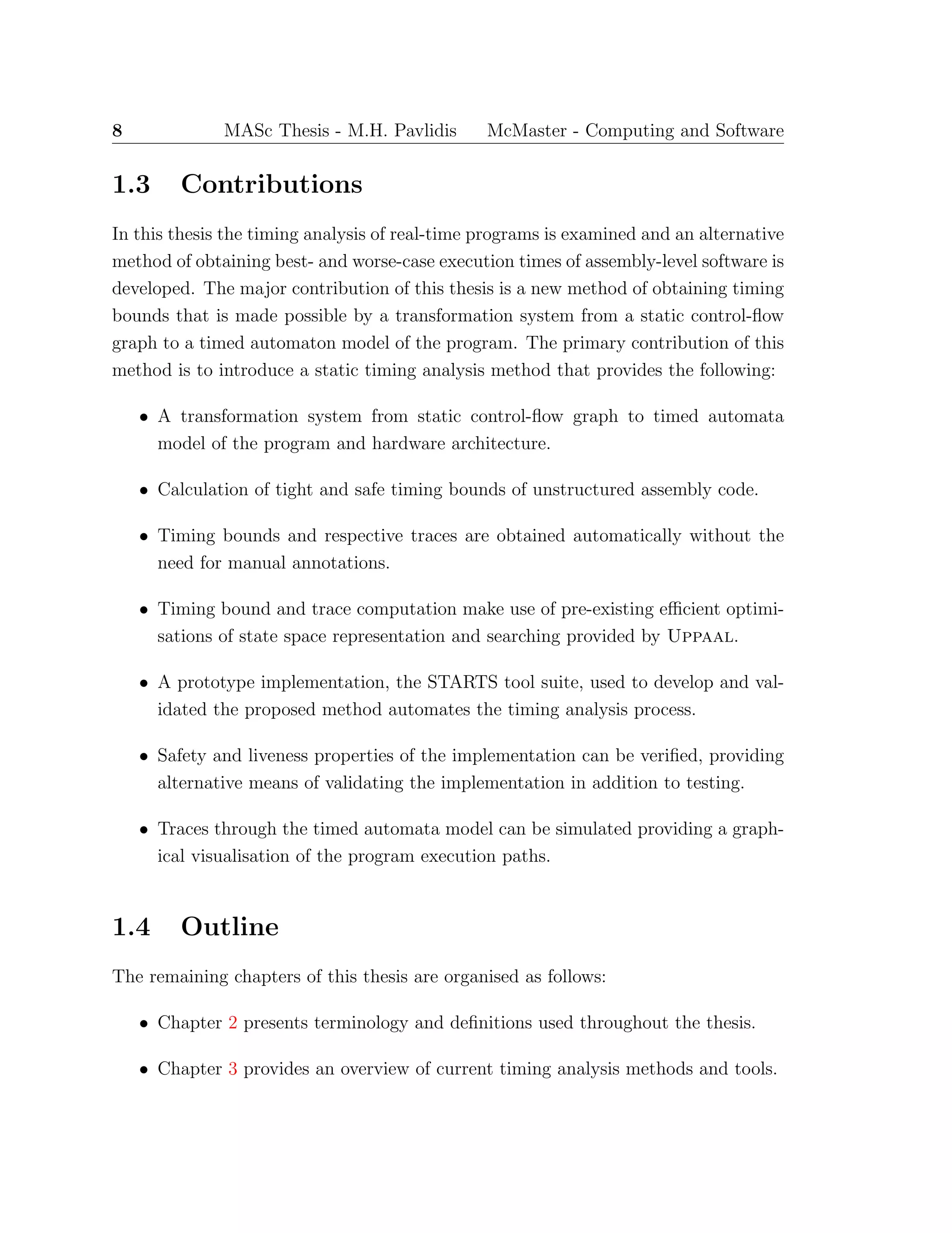 8 MASc Thesis - M.H. Pavlidis McMaster - Computing and Software
1.3 Contributions
In this thesis the timing analysis of real-time programs is examined and an alternative
method of obtaining best- and worse-case execution times of assembly-level software is
developed. The major contribution of this thesis is a new method of obtaining timing
bounds that is made possible by a transformation system from a static control-ﬂow
graph to a timed automaton model of the program. The primary contribution of this
method is to introduce a static timing analysis method that provides the following:
• A transformation system from static control-ﬂow graph to timed automata
model of the program and hardware architecture.
• Calculation of tight and safe timing bounds of unstructured assembly code.
• Timing bounds and respective traces are obtained automatically without the
need for manual annotations.
• Timing bound and trace computation make use of pre-existing eﬃcient optimi-
sations of state space representation and searching provided by Uppaal.
• A prototype implementation, the STARTS tool suite, used to develop and val-
idated the proposed method automates the timing analysis process.
• Safety and liveness properties of the implementation can be veriﬁed, providing
alternative means of validating the implementation in addition to testing.
• Traces through the timed automata model can be simulated providing a graph-
ical visualisation of the program execution paths.
1.4 Outline
The remaining chapters of this thesis are organised as follows:
• Chapter 2 presents terminology and deﬁnitions used throughout the thesis.
• Chapter 3 provides an overview of current timing analysis methods and tools.
 