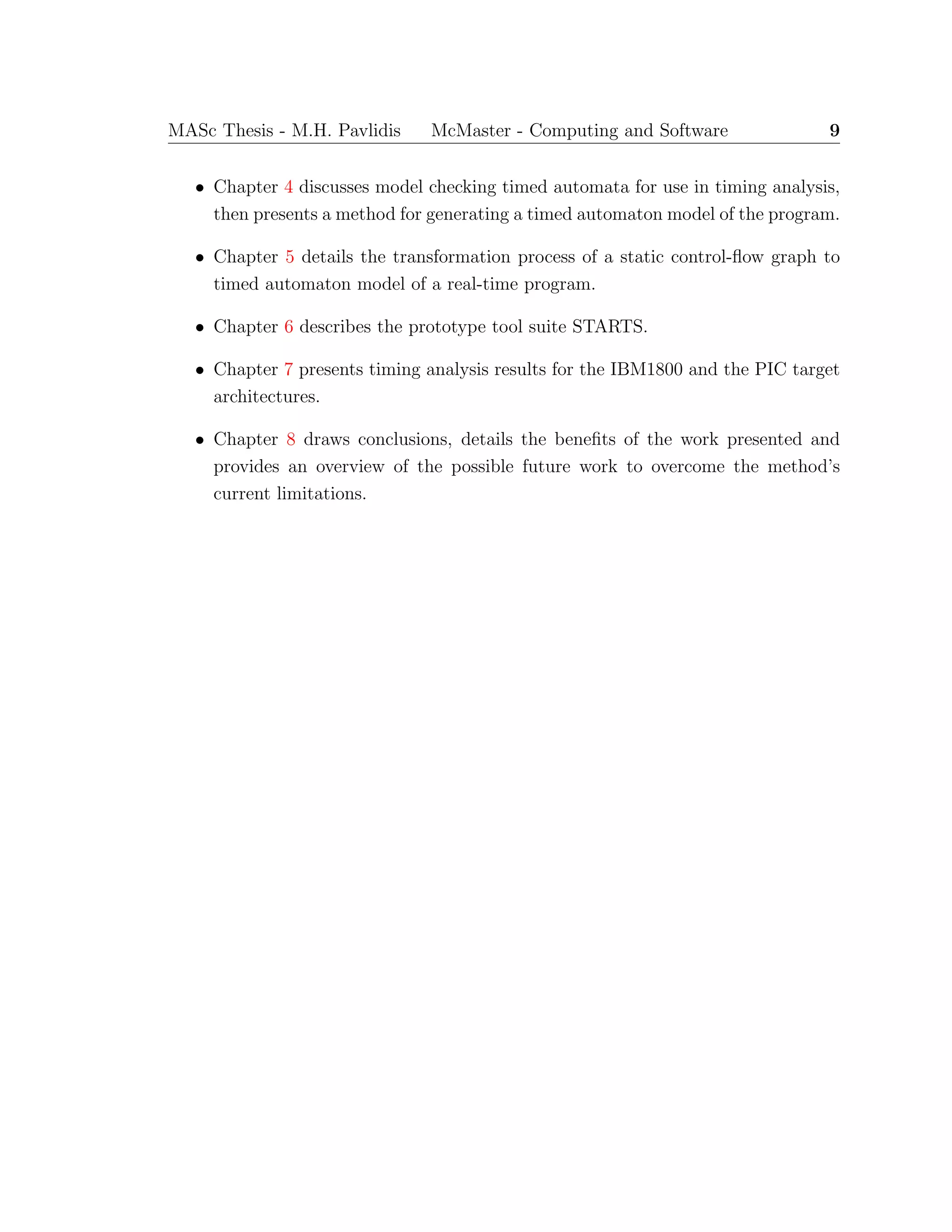 MASc Thesis - M.H. Pavlidis McMaster - Computing and Software 9
• Chapter 4 discusses model checking timed automata for use in timing analysis,
then presents a method for generating a timed automaton model of the program.
• Chapter 5 details the transformation process of a static control-ﬂow graph to
timed automaton model of a real-time program.
• Chapter 6 describes the prototype tool suite STARTS.
• Chapter 7 presents timing analysis results for the IBM1800 and the PIC target
architectures.
• Chapter 8 draws conclusions, details the beneﬁts of the work presented and
provides an overview of the possible future work to overcome the method’s
current limitations.
 