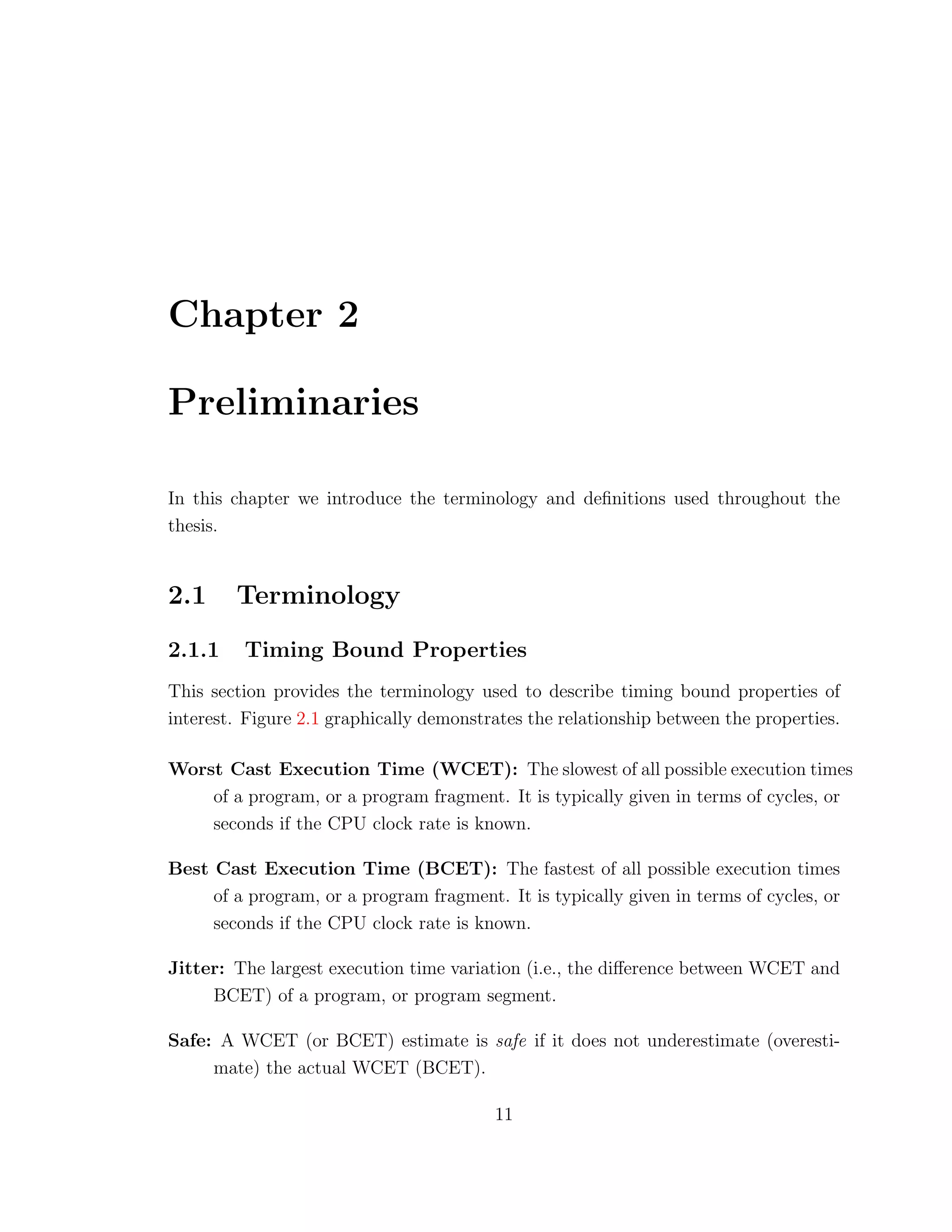 Chapter 2
Preliminaries
In this chapter we introduce the terminology and deﬁnitions used throughout the
thesis.
2.1 Terminology
2.1.1 Timing Bound Properties
This section provides the terminology used to describe timing bound properties of
interest. Figure 2.1 graphically demonstrates the relationship between the properties.
Worst Cast Execution Time (WCET): The slowest of all possible execution times
of a program, or a program fragment. It is typically given in terms of cycles, or
seconds if the CPU clock rate is known.
Best Cast Execution Time (BCET): The fastest of all possible execution times
of a program, or a program fragment. It is typically given in terms of cycles, or
seconds if the CPU clock rate is known.
Jitter: The largest execution time variation (i.e., the diﬀerence between WCET and
BCET) of a program, or program segment.
Safe: A WCET (or BCET) estimate is safe if it does not underestimate (overesti-
mate) the actual WCET (BCET).
11
 