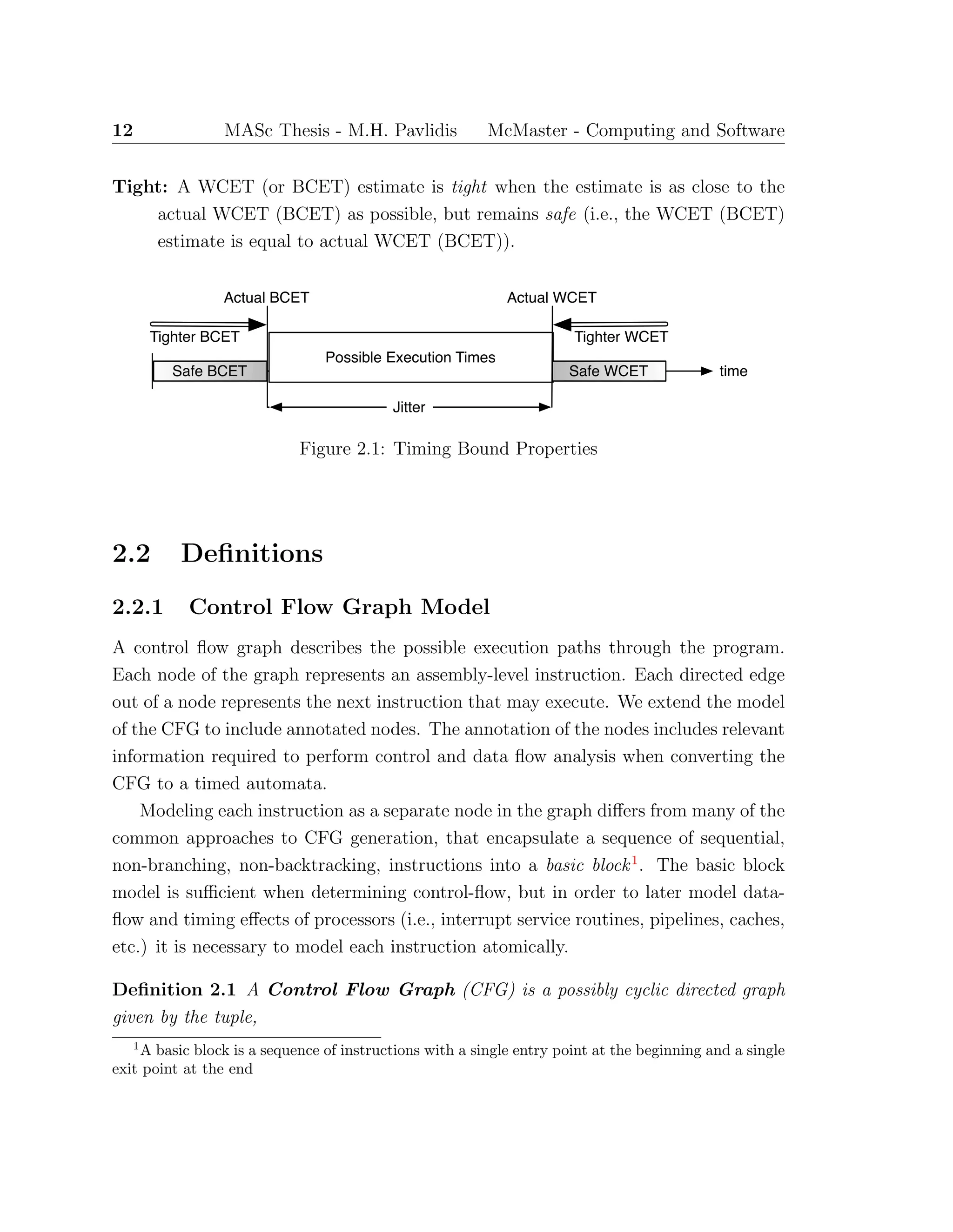 12 MASc Thesis - M.H. Pavlidis McMaster - Computing and Software
Tight: A WCET (or BCET) estimate is tight when the estimate is as close to the
actual WCET (BCET) as possible, but remains safe (i.e., the WCET (BCET)
estimate is equal to actual WCET (BCET)).
Possible Execution Times
Actual BCET
time
Actual WCET
Safe BCET Safe WCET
Jitter
Tighter WCETTighter BCET
Figure 2.1: Timing Bound Properties
2.2 Deﬁnitions
2.2.1 Control Flow Graph Model
A control ﬂow graph describes the possible execution paths through the program.
Each node of the graph represents an assembly-level instruction. Each directed edge
out of a node represents the next instruction that may execute. We extend the model
of the CFG to include annotated nodes. The annotation of the nodes includes relevant
information required to perform control and data ﬂow analysis when converting the
CFG to a timed automata.
Modeling each instruction as a separate node in the graph diﬀers from many of the
common approaches to CFG generation, that encapsulate a sequence of sequential,
non-branching, non-backtracking, instructions into a basic block1
. The basic block
model is suﬃcient when determining control-ﬂow, but in order to later model data-
ﬂow and timing eﬀects of processors (i.e., interrupt service routines, pipelines, caches,
etc.) it is necessary to model each instruction atomically.
Deﬁnition 2.1 A Control Flow Graph (CFG) is a possibly cyclic directed graph
given by the tuple,
1
A basic block is a sequence of instructions with a single entry point at the beginning and a single
exit point at the end
 