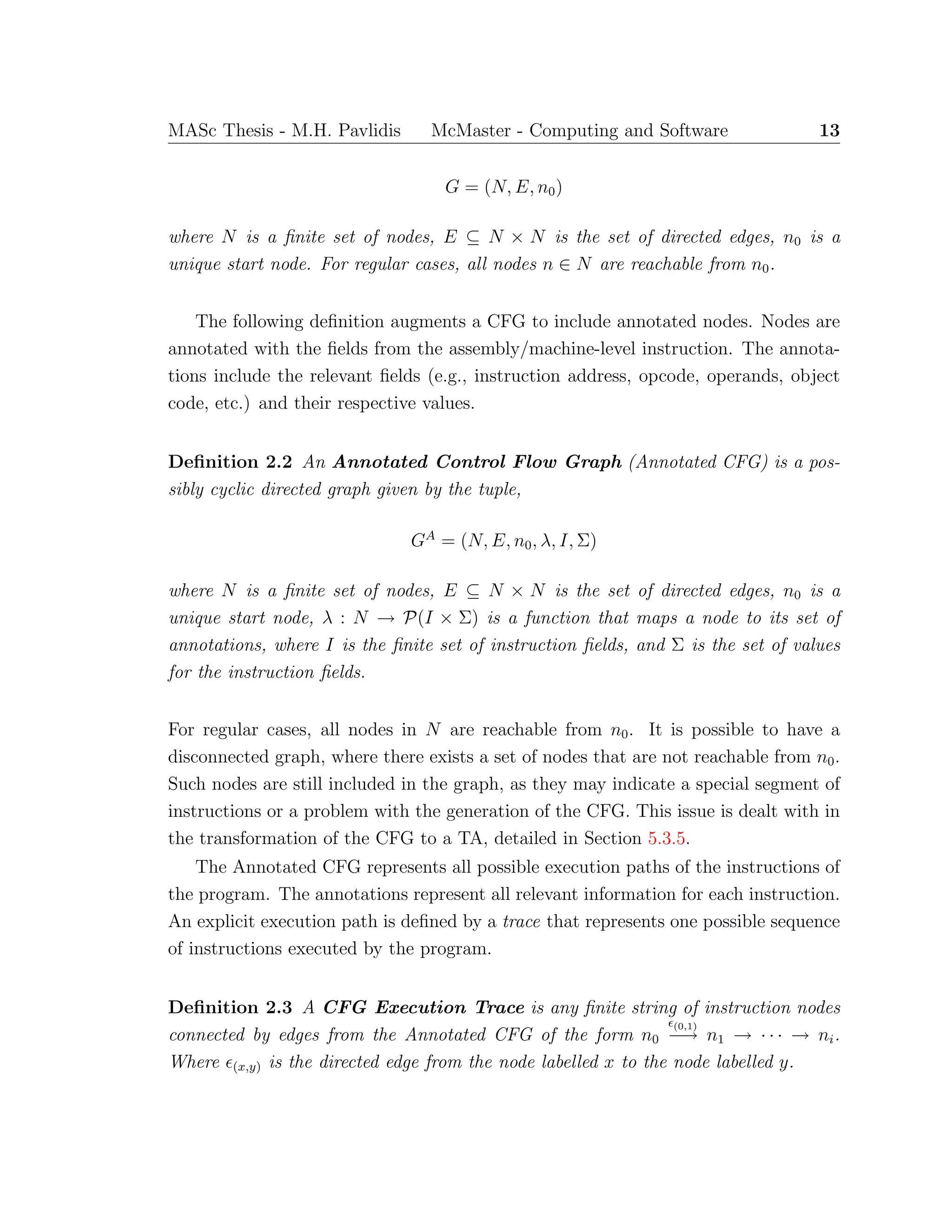 MASc Thesis - M.H. Pavlidis McMaster - Computing and Software 13
G = (N, E, n0)
where N is a ﬁnite set of nodes, E ⊆ N × N is the set of directed edges, n0 is a
unique start node. For regular cases, all nodes n ∈ N are reachable from n0.
The following deﬁnition augments a CFG to include annotated nodes. Nodes are
annotated with the ﬁelds from the assembly/machine-level instruction. The annota-
tions include the relevant ﬁelds (e.g., instruction address, opcode, operands, object
code, etc.) and their respective values.
Deﬁnition 2.2 An Annotated Control Flow Graph (Annotated CFG) is a pos-
sibly cyclic directed graph given by the tuple,
GA
= (N, E, n0, λ, I, Σ)
where N is a ﬁnite set of nodes, E ⊆ N × N is the set of directed edges, n0 is a
unique start node, λ : N → P(I × Σ) is a function that maps a node to its set of
annotations, where I is the ﬁnite set of instruction ﬁelds, and Σ is the set of values
for the instruction ﬁelds.
For regular cases, all nodes in N are reachable from n0. It is possible to have a
disconnected graph, where there exists a set of nodes that are not reachable from n0.
Such nodes are still included in the graph, as they may indicate a special segment of
instructions or a problem with the generation of the CFG. This issue is dealt with in
the transformation of the CFG to a TA, detailed in Section 5.3.5.
The Annotated CFG represents all possible execution paths of the instructions of
the program. The annotations represent all relevant information for each instruction.
An explicit execution path is deﬁned by a trace that represents one possible sequence
of instructions executed by the program.
Deﬁnition 2.3 A CFG Execution Trace is any ﬁnite string of instruction nodes
connected by edges from the Annotated CFG of the form n0
(0,1)
−→ n1 → · · · → ni.
Where (x,y) is the directed edge from the node labelled x to the node labelled y.
 