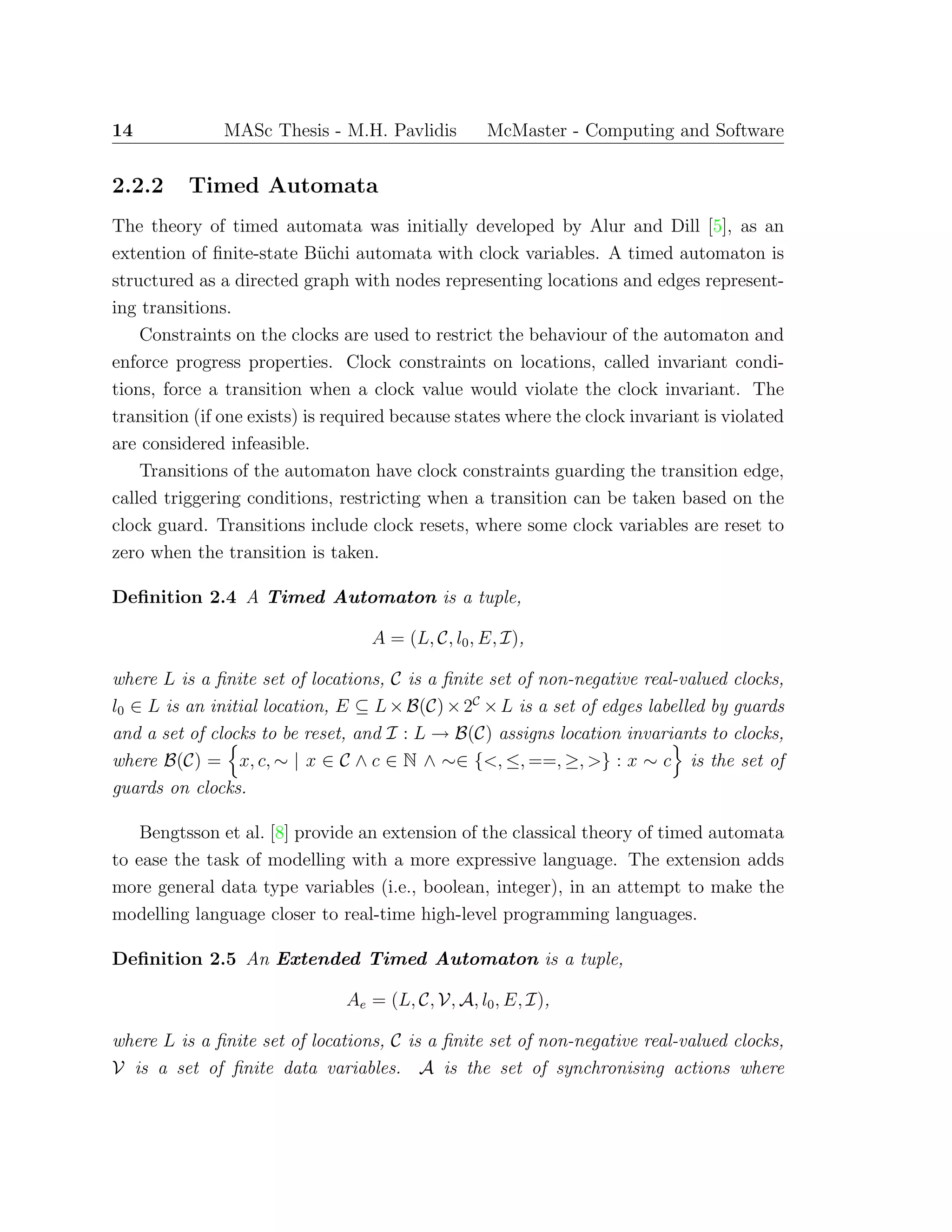 14 MASc Thesis - M.H. Pavlidis McMaster - Computing and Software
2.2.2 Timed Automata
The theory of timed automata was initially developed by Alur and Dill [5], as an
extention of ﬁnite-state B¨uchi automata with clock variables. A timed automaton is
structured as a directed graph with nodes representing locations and edges represent-
ing transitions.
Constraints on the clocks are used to restrict the behaviour of the automaton and
enforce progress properties. Clock constraints on locations, called invariant condi-
tions, force a transition when a clock value would violate the clock invariant. The
transition (if one exists) is required because states where the clock invariant is violated
are considered infeasible.
Transitions of the automaton have clock constraints guarding the transition edge,
called triggering conditions, restricting when a transition can be taken based on the
clock guard. Transitions include clock resets, where some clock variables are reset to
zero when the transition is taken.
Deﬁnition 2.4 A Timed Automaton is a tuple,
A = (L, C, l0, E, I),
where L is a ﬁnite set of locations, C is a ﬁnite set of non-negative real-valued clocks,
l0 ∈ L is an initial location, E ⊆ L×B(C)×2C
×L is a set of edges labelled by guards
and a set of clocks to be reset, and I : L → B(C) assigns location invariants to clocks,
where B(C) = x, c, ∼ | x ∈ C ∧ c ∈ N ∧ ∼∈ {<, ≤, ==, ≥, >} : x ∼ c is the set of
guards on clocks.
Bengtsson et al. [8] provide an extension of the classical theory of timed automata
to ease the task of modelling with a more expressive language. The extension adds
more general data type variables (i.e., boolean, integer), in an attempt to make the
modelling language closer to real-time high-level programming languages.
Deﬁnition 2.5 An Extended Timed Automaton is a tuple,
Ae = (L, C, V, A, l0, E, I),
where L is a ﬁnite set of locations, C is a ﬁnite set of non-negative real-valued clocks,
V is a set of ﬁnite data variables. A is the set of synchronising actions where
 