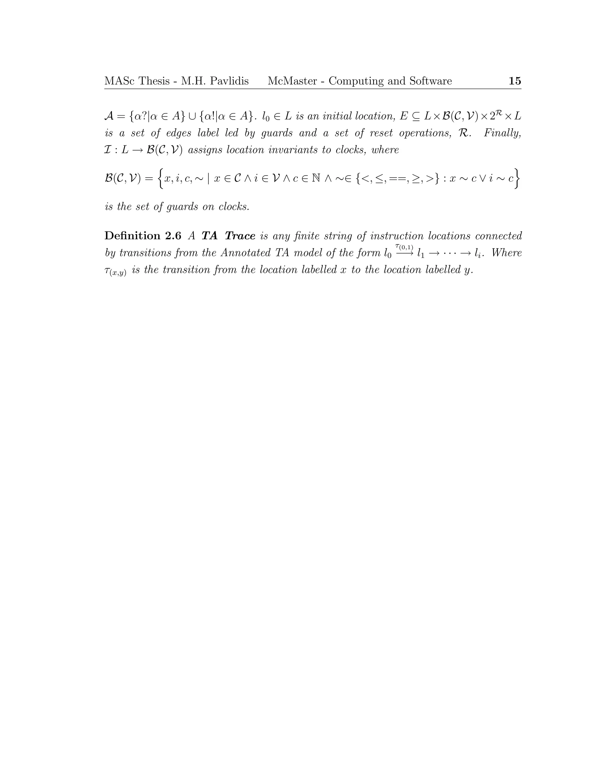 MASc Thesis - M.H. Pavlidis McMaster - Computing and Software 15
A = {α?|α ∈ A} ∪ {α!|α ∈ A}. l0 ∈ L is an initial location, E ⊆ L×B(C, V)×2R
×L
is a set of edges label led by guards and a set of reset operations, R. Finally,
I : L → B(C, V) assigns location invariants to clocks, where
B(C, V) = x, i, c, ∼ | x ∈ C ∧ i ∈ V ∧ c ∈ N ∧ ∼∈ {<, ≤, ==, ≥, >} : x ∼ c ∨ i ∼ c
is the set of guards on clocks.
Deﬁnition 2.6 A TA Trace is any ﬁnite string of instruction locations connected
by transitions from the Annotated TA model of the form l0
τ(0,1)
−→ l1 → · · · → li. Where
τ(x,y) is the transition from the location labelled x to the location labelled y.
 