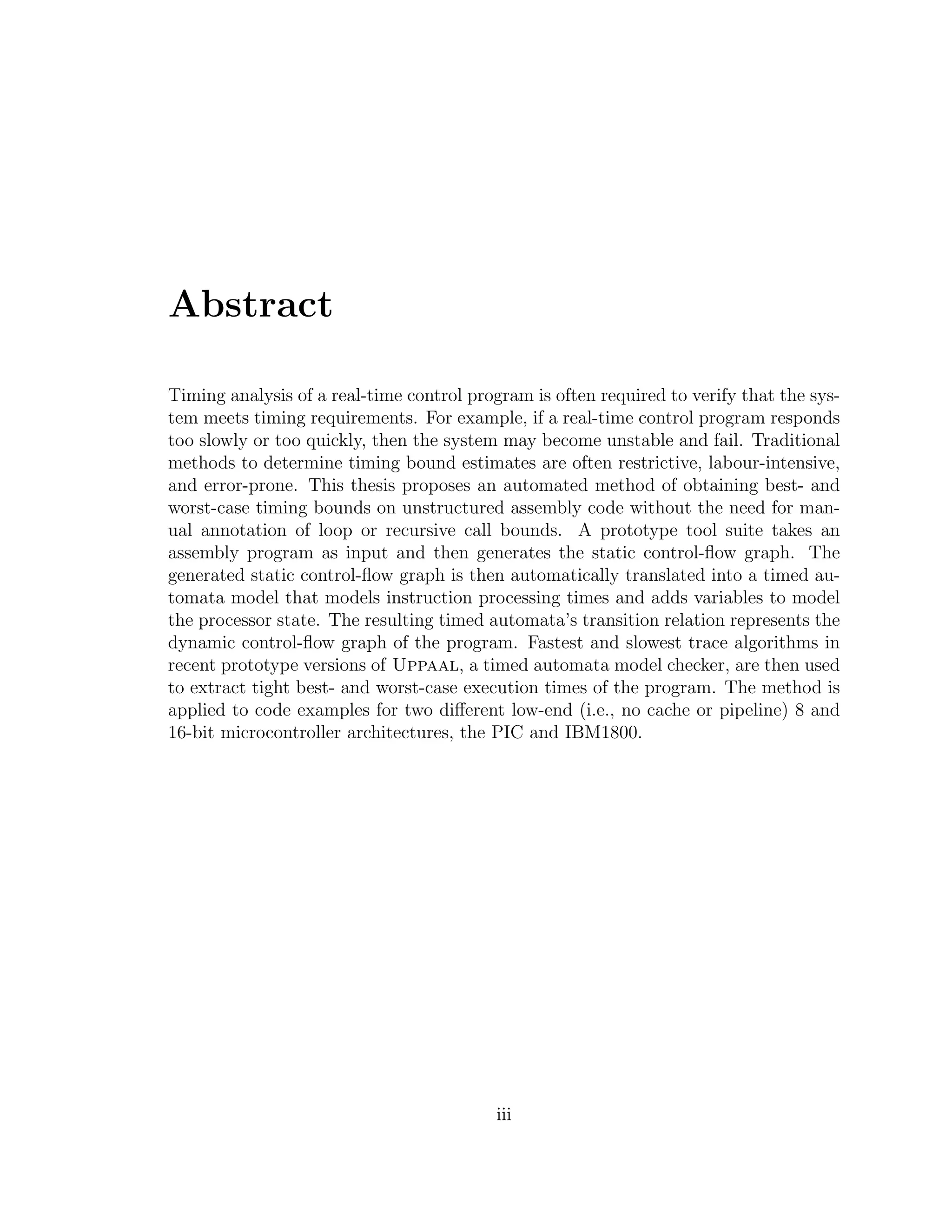 Abstract
Timing analysis of a real-time control program is often required to verify that the sys-
tem meets timing requirements. For example, if a real-time control program responds
too slowly or too quickly, then the system may become unstable and fail. Traditional
methods to determine timing bound estimates are often restrictive, labour-intensive,
and error-prone. This thesis proposes an automated method of obtaining best- and
worst-case timing bounds on unstructured assembly code without the need for man-
ual annotation of loop or recursive call bounds. A prototype tool suite takes an
assembly program as input and then generates the static control-ﬂow graph. The
generated static control-ﬂow graph is then automatically translated into a timed au-
tomata model that models instruction processing times and adds variables to model
the processor state. The resulting timed automata’s transition relation represents the
dynamic control-ﬂow graph of the program. Fastest and slowest trace algorithms in
recent prototype versions of Uppaal, a timed automata model checker, are then used
to extract tight best- and worst-case execution times of the program. The method is
applied to code examples for two diﬀerent low-end (i.e., no cache or pipeline) 8 and
16-bit microcontroller architectures, the PIC and IBM1800.
iii
 