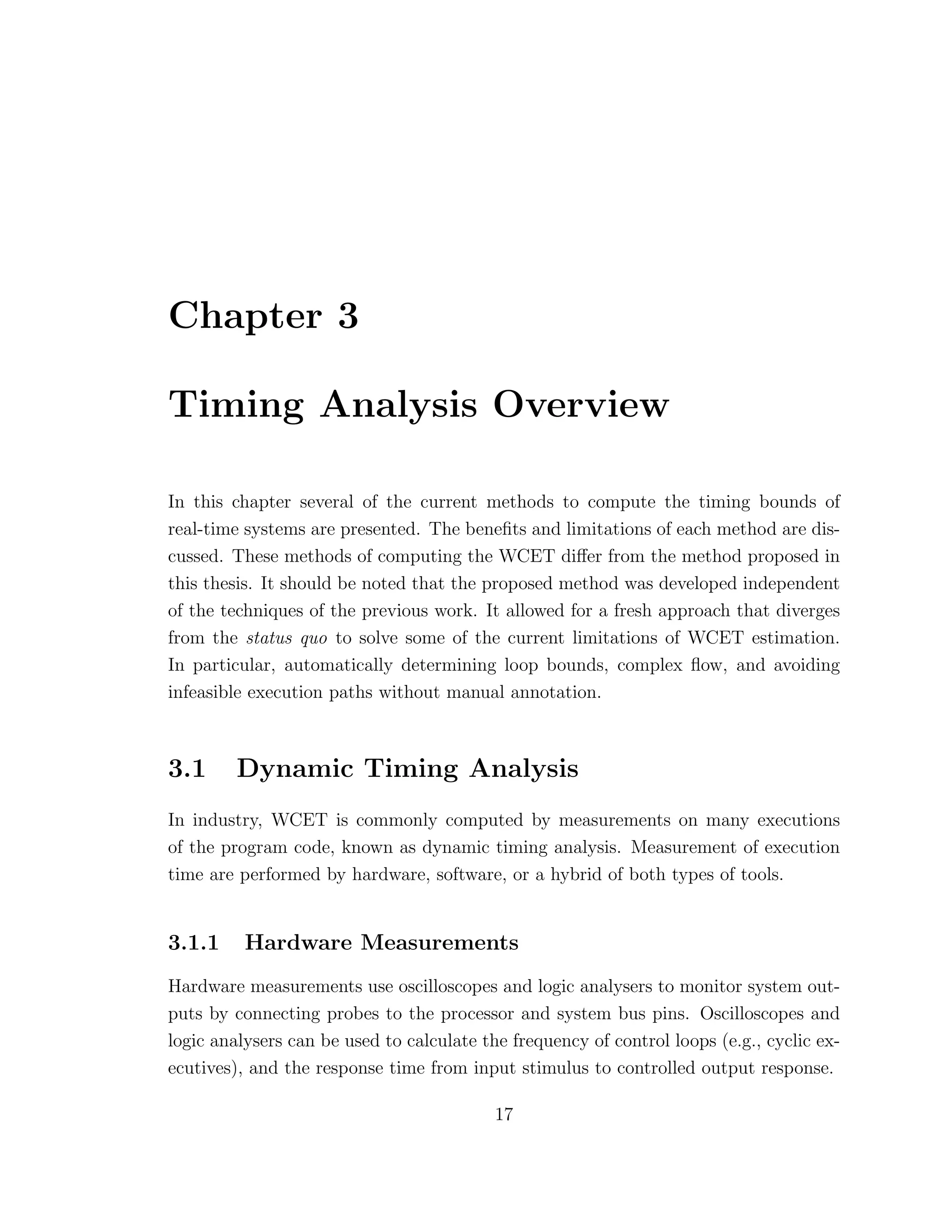 Chapter 3
Timing Analysis Overview
In this chapter several of the current methods to compute the timing bounds of
real-time systems are presented. The beneﬁts and limitations of each method are dis-
cussed. These methods of computing the WCET diﬀer from the method proposed in
this thesis. It should be noted that the proposed method was developed independent
of the techniques of the previous work. It allowed for a fresh approach that diverges
from the status quo to solve some of the current limitations of WCET estimation.
In particular, automatically determining loop bounds, complex ﬂow, and avoiding
infeasible execution paths without manual annotation.
3.1 Dynamic Timing Analysis
In industry, WCET is commonly computed by measurements on many executions
of the program code, known as dynamic timing analysis. Measurement of execution
time are performed by hardware, software, or a hybrid of both types of tools.
3.1.1 Hardware Measurements
Hardware measurements use oscilloscopes and logic analysers to monitor system out-
puts by connecting probes to the processor and system bus pins. Oscilloscopes and
logic analysers can be used to calculate the frequency of control loops (e.g., cyclic ex-
ecutives), and the response time from input stimulus to controlled output response.
17
 