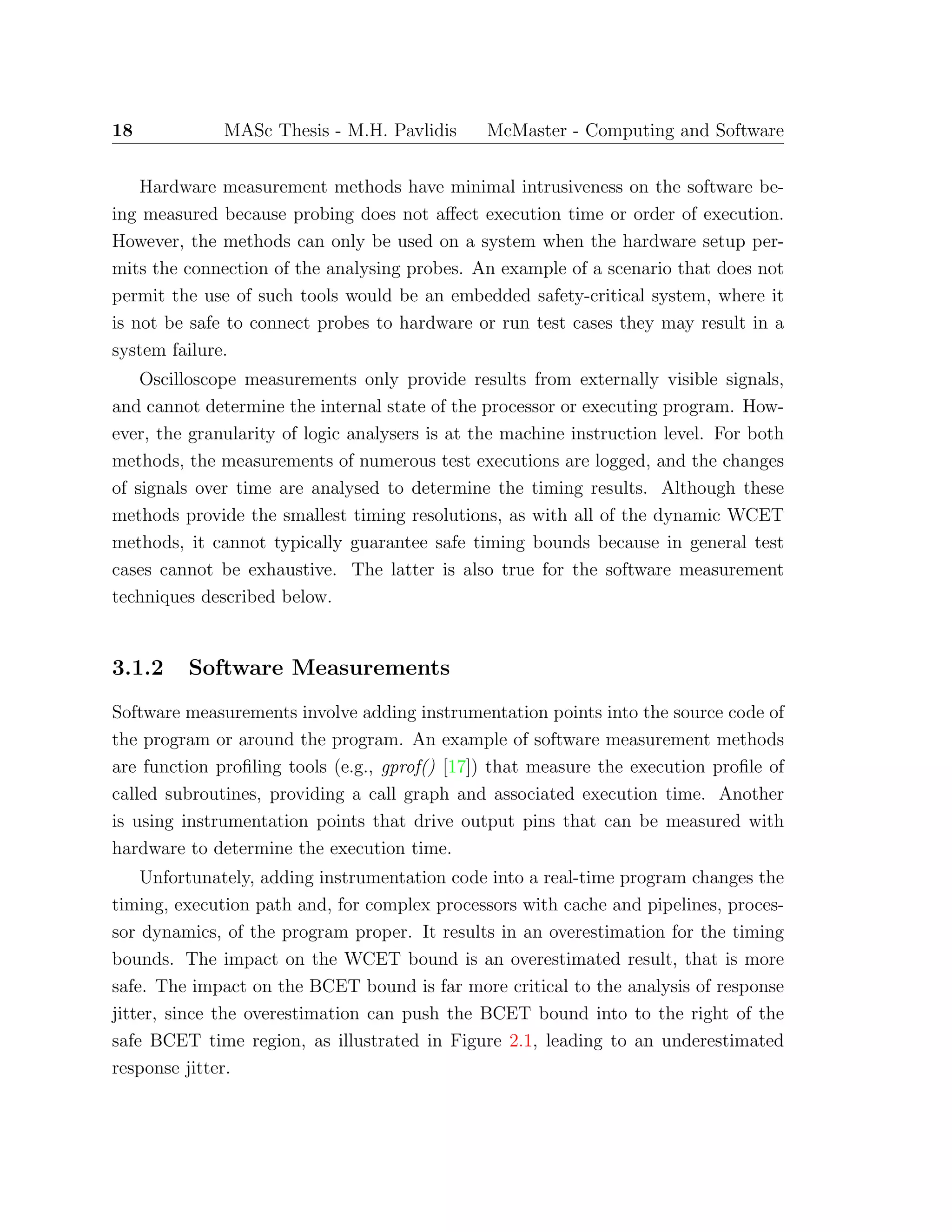 18 MASc Thesis - M.H. Pavlidis McMaster - Computing and Software
Hardware measurement methods have minimal intrusiveness on the software be-
ing measured because probing does not aﬀect execution time or order of execution.
However, the methods can only be used on a system when the hardware setup per-
mits the connection of the analysing probes. An example of a scenario that does not
permit the use of such tools would be an embedded safety-critical system, where it
is not be safe to connect probes to hardware or run test cases they may result in a
system failure.
Oscilloscope measurements only provide results from externally visible signals,
and cannot determine the internal state of the processor or executing program. How-
ever, the granularity of logic analysers is at the machine instruction level. For both
methods, the measurements of numerous test executions are logged, and the changes
of signals over time are analysed to determine the timing results. Although these
methods provide the smallest timing resolutions, as with all of the dynamic WCET
methods, it cannot typically guarantee safe timing bounds because in general test
cases cannot be exhaustive. The latter is also true for the software measurement
techniques described below.
3.1.2 Software Measurements
Software measurements involve adding instrumentation points into the source code of
the program or around the program. An example of software measurement methods
are function proﬁling tools (e.g., gprof() [17]) that measure the execution proﬁle of
called subroutines, providing a call graph and associated execution time. Another
is using instrumentation points that drive output pins that can be measured with
hardware to determine the execution time.
Unfortunately, adding instrumentation code into a real-time program changes the
timing, execution path and, for complex processors with cache and pipelines, proces-
sor dynamics, of the program proper. It results in an overestimation for the timing
bounds. The impact on the WCET bound is an overestimated result, that is more
safe. The impact on the BCET bound is far more critical to the analysis of response
jitter, since the overestimation can push the BCET bound into to the right of the
safe BCET time region, as illustrated in Figure 2.1, leading to an underestimated
response jitter.
 